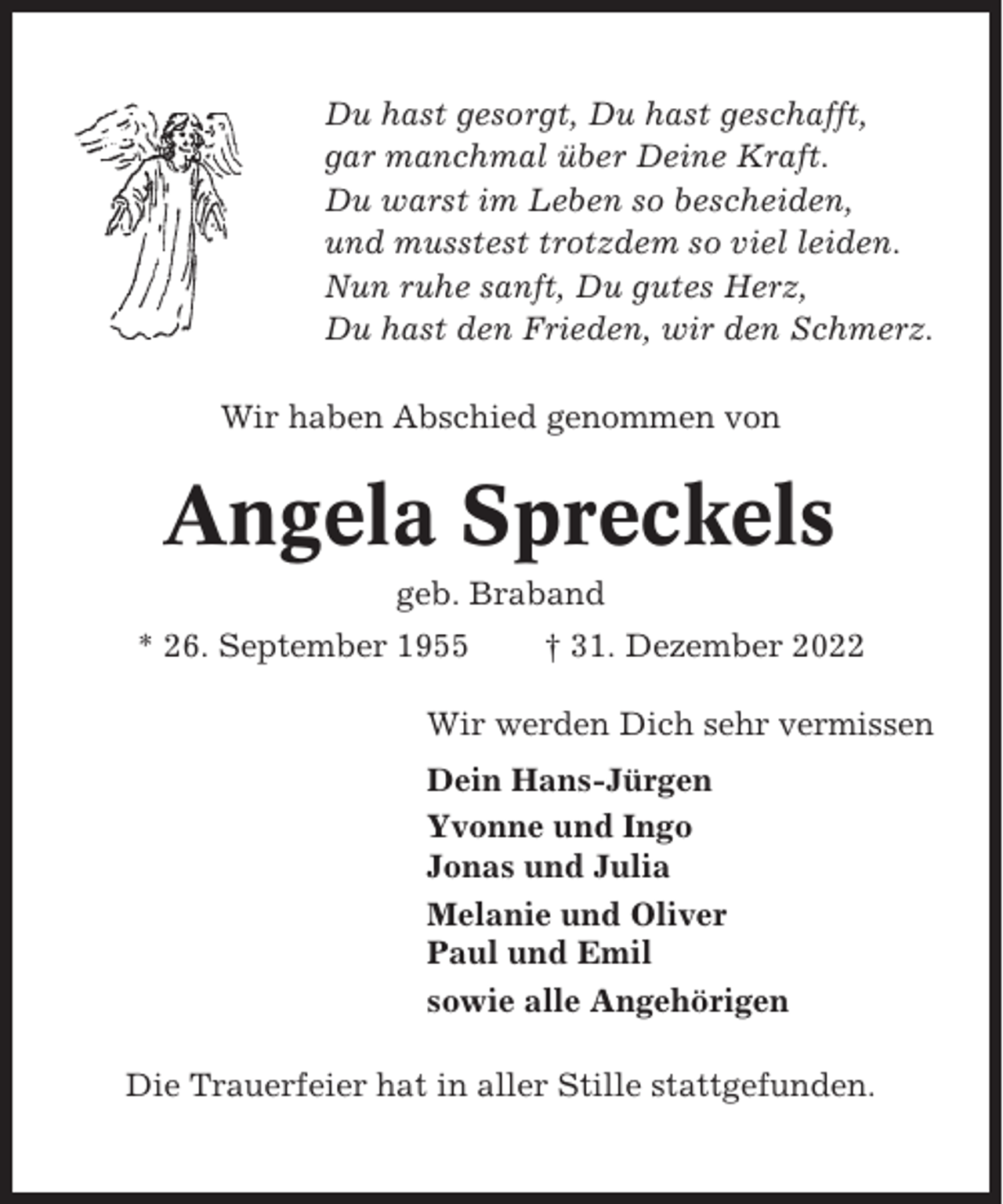 <p>Du hast gesorgt, Du hast geschafft,<br />gar manchmal über Deine Kraft.<br />Du warst im Leben so bescheiden,<br />und musstest trotzdem so viel leiden.<br />Nun ruhe sanft, Du gutes Herz,<br />Du hast den Frieden, wir den Schmerz.<br />Wir haben Abschied genommen von</p><p>Angela Spreckels<br />geb. Braband<br />* 26. September 1955</p><p>† 31. Dezember 2022</p><p>Wir werden Dich sehr vermissen<br />Dein Hans-Jürgen<br />Yvonne und Ingo<br />Jonas und Julia<br />Melanie und Oliver<br />Paul und Emil<br />sowie alle Angehörigen<br />Die Trauerfeier hat in aller Stille stattgefunden.</p>