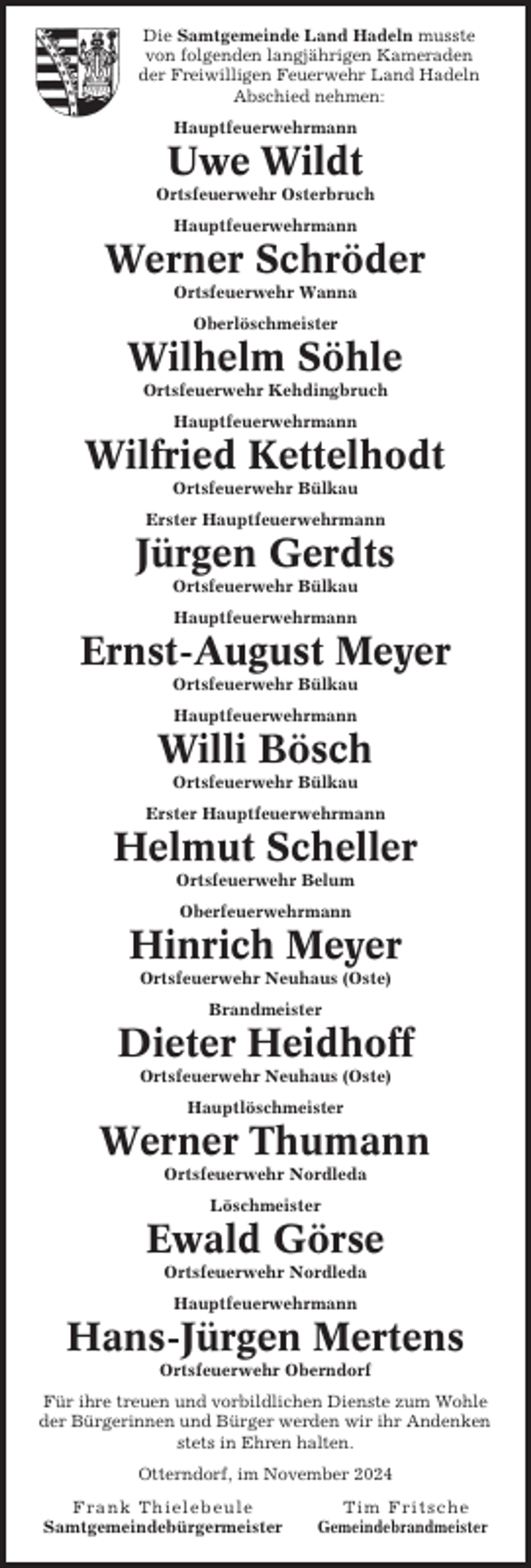 <p>Die Samtgemeinde Land Hadeln musste<br />von folgenden langjährigen Kameraden<br />der Freiwilligen Feuerwehr Land Hadeln<br />Abschied nehmen:<br />Hauptfeuerwehrmann</p><p>Uwe Wildt<br />Ortsfeuerwehr Osterbruch<br />Hauptfeuerwehrmann</p><p>Werner Schröder<br />Ortsfeuerwehr Wanna<br />Oberlöschmeister</p><p>Wilhelm Söhle<br />Ortsfeuerwehr Kehdingbruch<br />Hauptfeuerwehrmann</p><p>Wilfried Kettelhodt<br />Ortsfeuerwehr Bülkau<br />Erster Hauptfeuerwehrmann</p><p>Jürgen Gerdts<br />Ortsfeuerwehr Bülkau<br />Hauptfeuerwehrmann</p><p>Ernst-August Meyer<br />Ortsfeuerwehr Bülkau<br />Hauptfeuerwehrmann</p><p>Willi Bösch<br />Ortsfeuerwehr Bülkau<br />Erster Hauptfeuerwehrmann</p><p>Helmut Scheller<br />Ortsfeuerwehr Belum<br />Oberfeuerwehrmann</p><p>Hinrich Meyer<br />Ortsfeuerwehr Neuhaus (Oste)<br />Brandmeister</p><p>Dieter Heidhoff<br />Ortsfeuerwehr Neuhaus (Oste)<br />Hauptlöschmeister</p><p>Werner Thumann<br />Ortsfeuerwehr Nordleda<br />Löschmeister</p><p>Ewald Görse<br />Ortsfeuerwehr Nordleda<br />Hauptfeuerwehrmann</p><p>Hans-Jürgen Mertens<br />Ortsfeuerwehr Oberndorf<br />Für ihre treuen und vorbildlichen Dienste zum Wohle<br />der Bürgerinnen und Bürger werden wir ihr Andenken<br />stets in Ehren halten.<br />Otterndorf, im November 2024<br />Frank Thielebeule<br />Samtgemeindebürgermeister</p><p>Tim Fritsche<br />Gemeindebrandmeister</p>