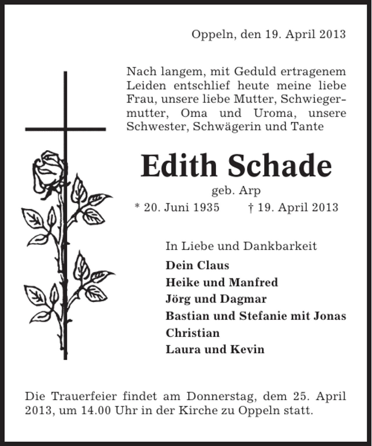 <p>Oppeln, den 19. April 2013<br />Nach langem, mit Geduld ertragenem<br />Leiden entschlief heute meine liebe<br />Frau, unsere liebe Mutter, Schwiegermutter, Oma und Uroma, unsere<br />Schwester, Schwägerin und Tante</p><p>Edith Schade<br />geb. Arp<br />* 20. Juni 1935<br />† 19. April 2013<br />In Liebe und Dankbarkeit<br />Dein Claus<br />Heike und Manfred<br />Jörg und Dagmar<br />Bastian und Stefanie mit Jonas<br />Christian<br />Laura und Kevin</p><p>Die Trauerfeier findet am Donnerstag, dem 25. April<br />2013, um 14.00 Uhr in der Kirche zu Oppeln statt.</p>