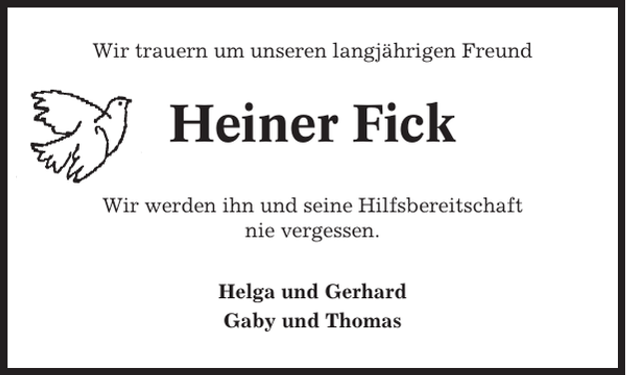 <p>Wir trauern um unseren langjährigen Freund</p><p>Heiner Fick<br />Wir werden ihn und seine Hilfsbereitschaft<br />nie vergessen.<br />Helga und Gerhard<br />Gaby und Thomas</p>