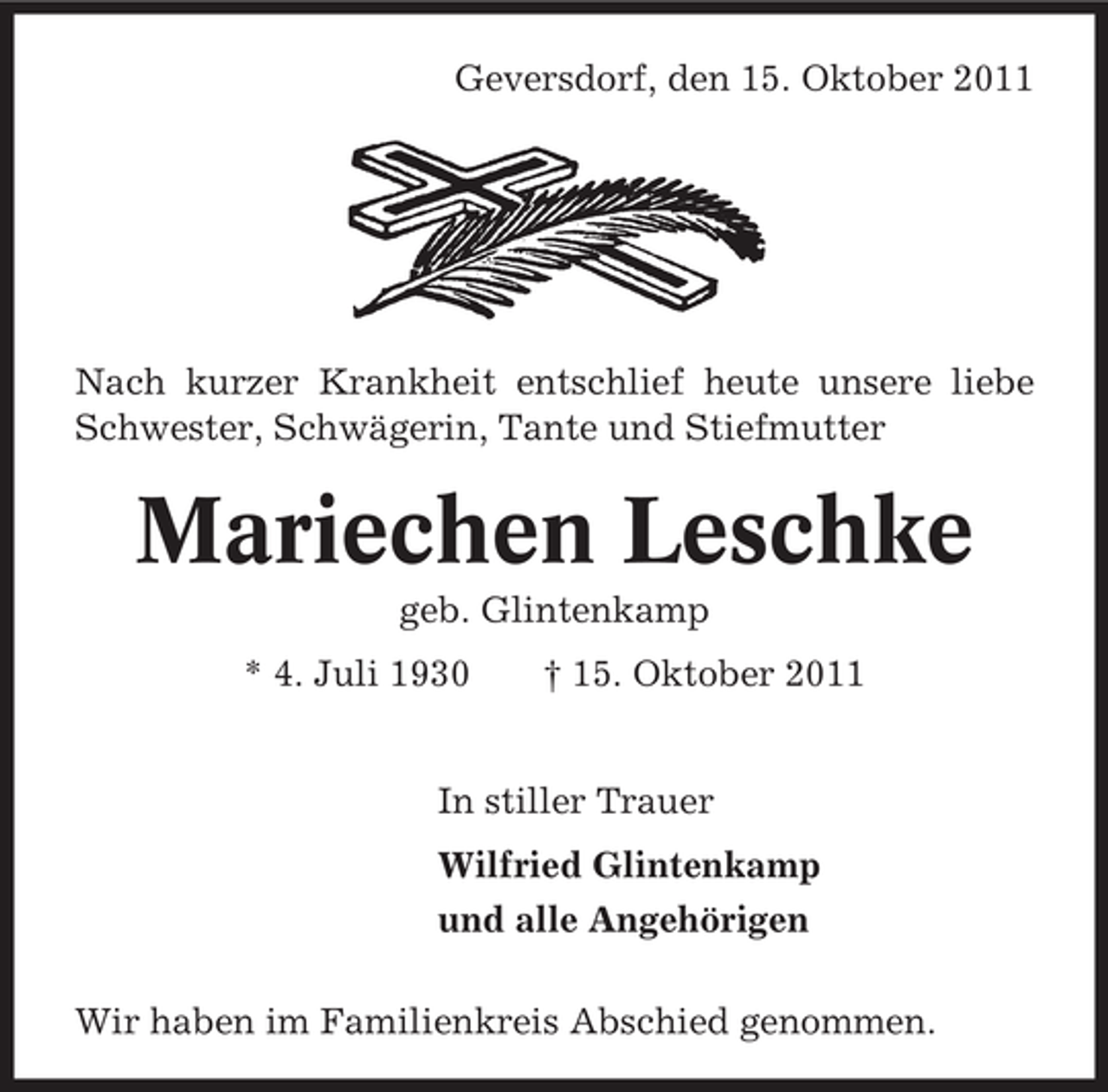 <p>Geversdorf, den 15. Oktober 2011</p><p>Nach kurzer Krankheit entschlief heute unsere liebe<br />Schwester, Schwägerin, Tante und Stiefmutter</p><p>Mariechen Leschke<br />geb. Glintenkamp<br />* 4. Juli 1930</p><p>† 15. Oktober 2011</p><p>In stiller Trauer<br />Wilfried Glintenkamp<br />und alle Angehörigen<br />Wir haben im Familienkreis Abschied genommen.</p>