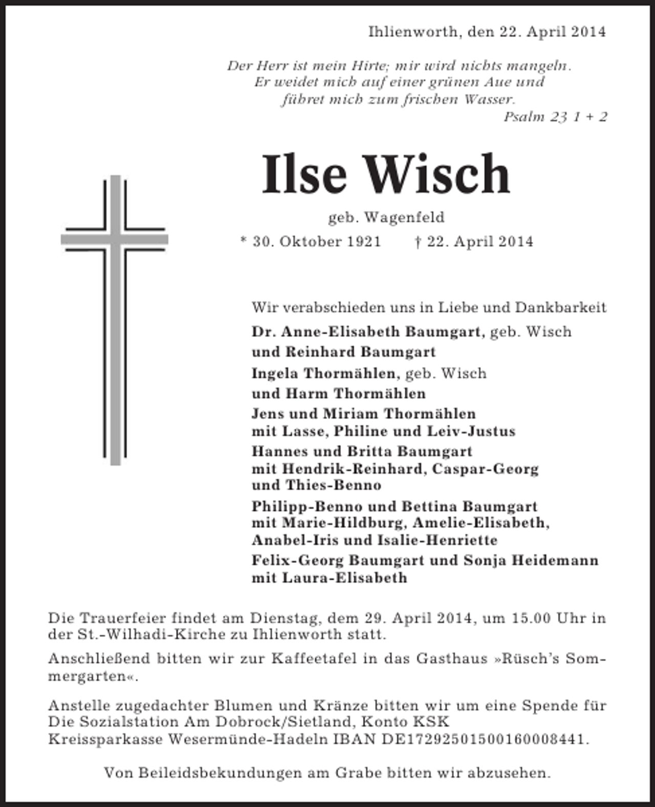 <p>Ihlienworth, den 22. April 2014<br />Der Herr ist mein Hirte; mir wird nichts mangeln.<br />Er weidet mich auf einer grünen Aue und<br />führet mich zum frischen Wasser.<br />Psalm 23 1 + 2</p><p>Ilse Wisch<br />geb. Wagenfeld<br />* 30. Oktober 1921</p><p>† 22. April 2014</p><p>Wir verabschieden uns in Liebe und Dankbarkeit</p><p>Dr. Anne-Elisabeth Baumgart, geb. Wisch<br />und Reinhard Baumgart<br />Ingela Thormählen, geb. Wisch<br />und Harm Thormählen<br />Jens und Miriam Thormählen<br />mit Lasse, Philine und Leiv-Justus<br />Hannes und Britta Baumgart<br />mit Hendrik-Reinhard, Caspar-Georg<br />und Thies-Benno<br />Philipp-Benno und Bettina Baumgart<br />mit Marie-Hildburg, Amelie-Elisabeth,<br />Anabel-Iris und Isalie-Henriette<br />Felix-Georg Baumgart und Sonja Heidemann<br />mit Laura-Elisabeth<br />Die Trauerfeier findet am Dienstag, dem 29. April 2014, um 15.00 Uhr in<br />der St.-Wilhadi-Kirche zu Ihlienworth statt.<br />Anschließend bitten wir zur Kaffeetafel in das Gasthaus »Rüsch’s Sommergarten«.<br />Anstelle zugedachter Blumen und Kränze bitten wir um eine Spende für<br />Die Sozialstation Am Dobrock/Sietland, Konto KSK<br />Kreissparkasse Wesermünde-Hadeln IBAN DE17292501500160008441.<br />Von Beileidsbekundungen am Grabe bitten wir abzusehen.</p>