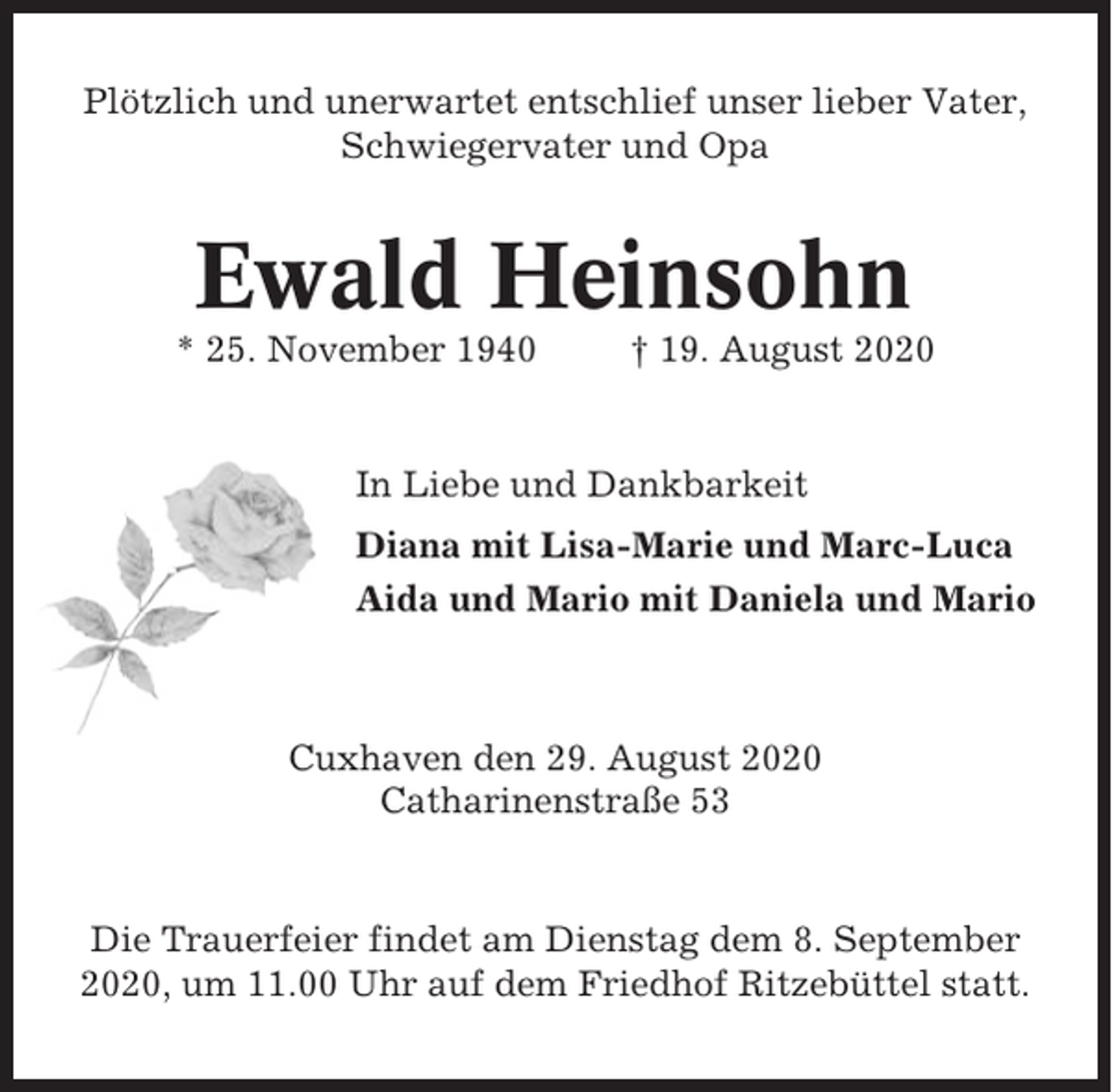 <p>Plötzlich und unerwartet entschlief unser lieber Vater,<br />Schwiegervater und Opa</p><p>Ewald Heinsohn<br />* 25. November 1940</p><p>† 19. August 2020</p><p>In Liebe und Dankbarkeit<br />Diana mit Lisa-Marie und Marc-Luca<br />Aida und Mario mit Daniela und Mario</p><p>Cuxhaven den 29. August 2020<br />Catharinenstraße 53</p><p>Die Trauerfeier findet am Dienstag dem 8. September<br />2020, um 11.00 Uhr auf dem Friedhof Ritzebüttel statt.</p>