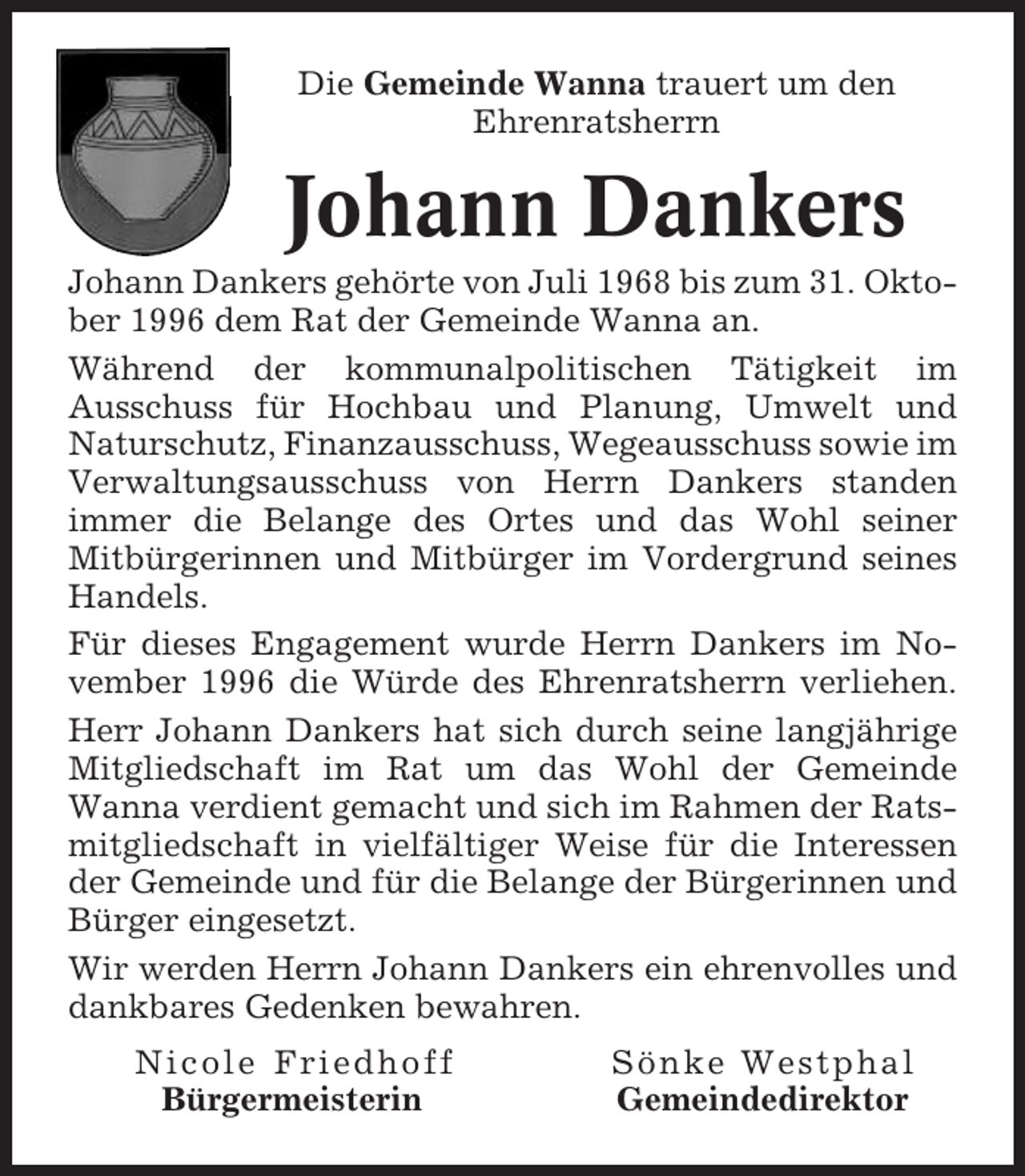 <p>Die Gemeinde Wanna trauert um den<br />Ehrenratsherrn</p><p>Johann Dankers<br />Johann Dankers gehörte von Juli 1968 bis zum 31. Oktober 1996 dem Rat der Gemeinde Wanna an.<br />Während der kommunalpolitischen Tätigkeit im<br />Ausschuss für Hochbau und Planung, Umwelt und<br />Naturschutz, Finanzausschuss, Wegeausschuss sowie im<br />Verwaltungsausschuss von Herrn Dankers standen<br />immer die Belange des Ortes und das Wohl seiner<br />Mitbürgerinnen und Mitbürger im Vordergrund seines<br />Handels.<br />Für dieses Engagement wurde Herrn Dankers im November 1996 die Würde des Ehrenratsherrn verliehen.<br />Herr Johann Dankers hat sich durch seine langjährige<br />Mitgliedschaft im Rat um das Wohl der Gemeinde<br />Wanna verdient gemacht und sich im Rahmen der Ratsmitgliedschaft in vielfältiger Weise für die Interessen<br />der Gemeinde und für die Belange der Bürgerinnen und<br />Bürger eingesetzt.<br />Wir werden Herrn Johann Dankers ein ehrenvolles und<br />dankbares Gedenken bewahren.<br />Nicole Friedhoff<br />Bürgermeisterin</p><p>Sönke Westphal<br />Gemeindedirektor</p>