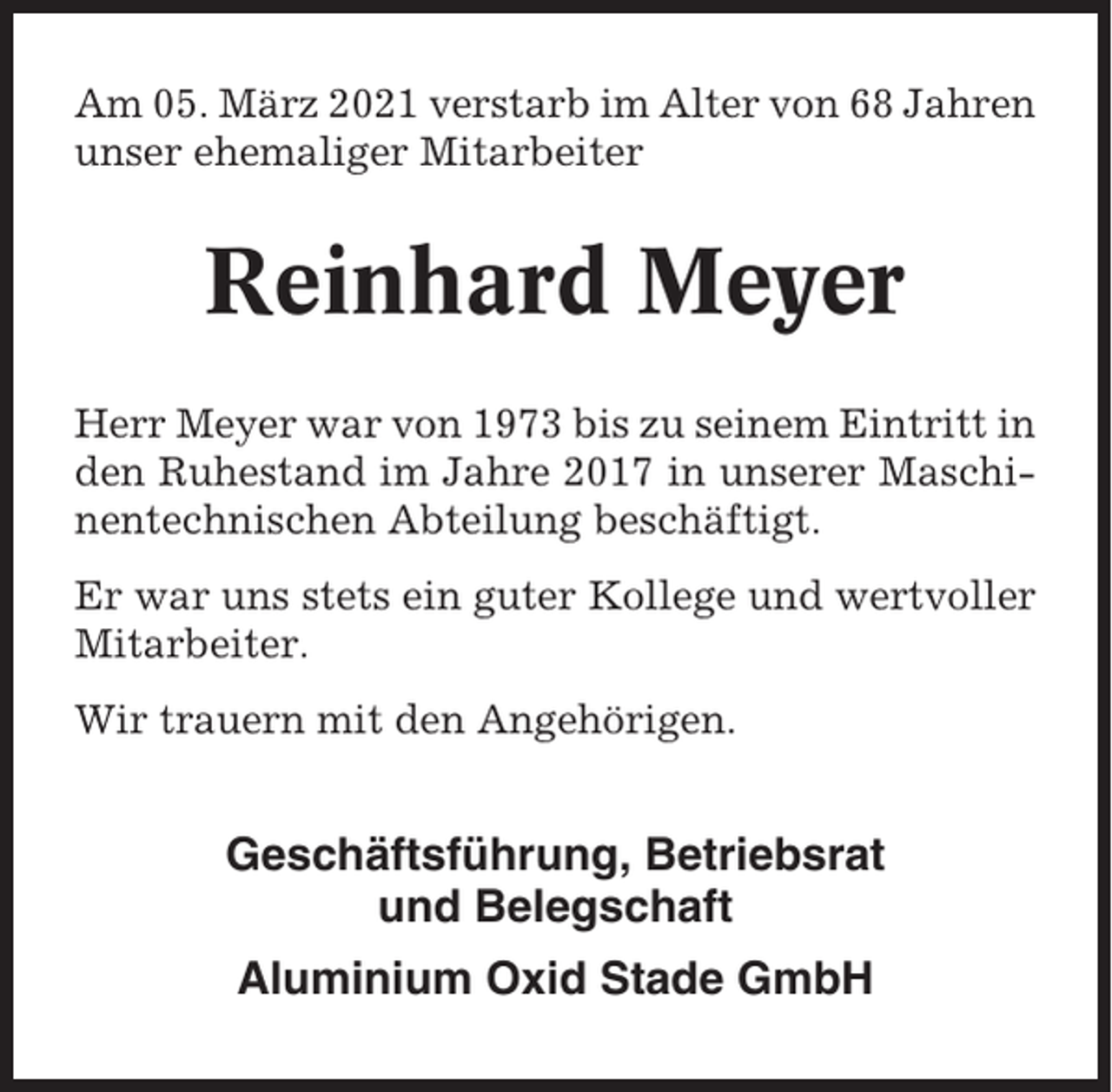 <p>Am 05. März 2021 verstarb im Alter von 68 Jahren<br />unser ehemaliger Mitarbeiter</p><p>Reinhard Meyer<br />Herr Meyer war von 1973 bis zu seinem Eintritt in<br />den Ruhestand im Jahre 2017 in unserer Maschinentechnischen Abteilung beschäftigt.<br />Er war uns stets ein guter Kollege und wertvoller<br />Mitarbeiter.<br />Wir trauern mit den Angehörigen.</p><p>Geschäftsführung, Betriebsrat<br />und Belegschaft<br />Aluminium Oxid Stade GmbH</p>