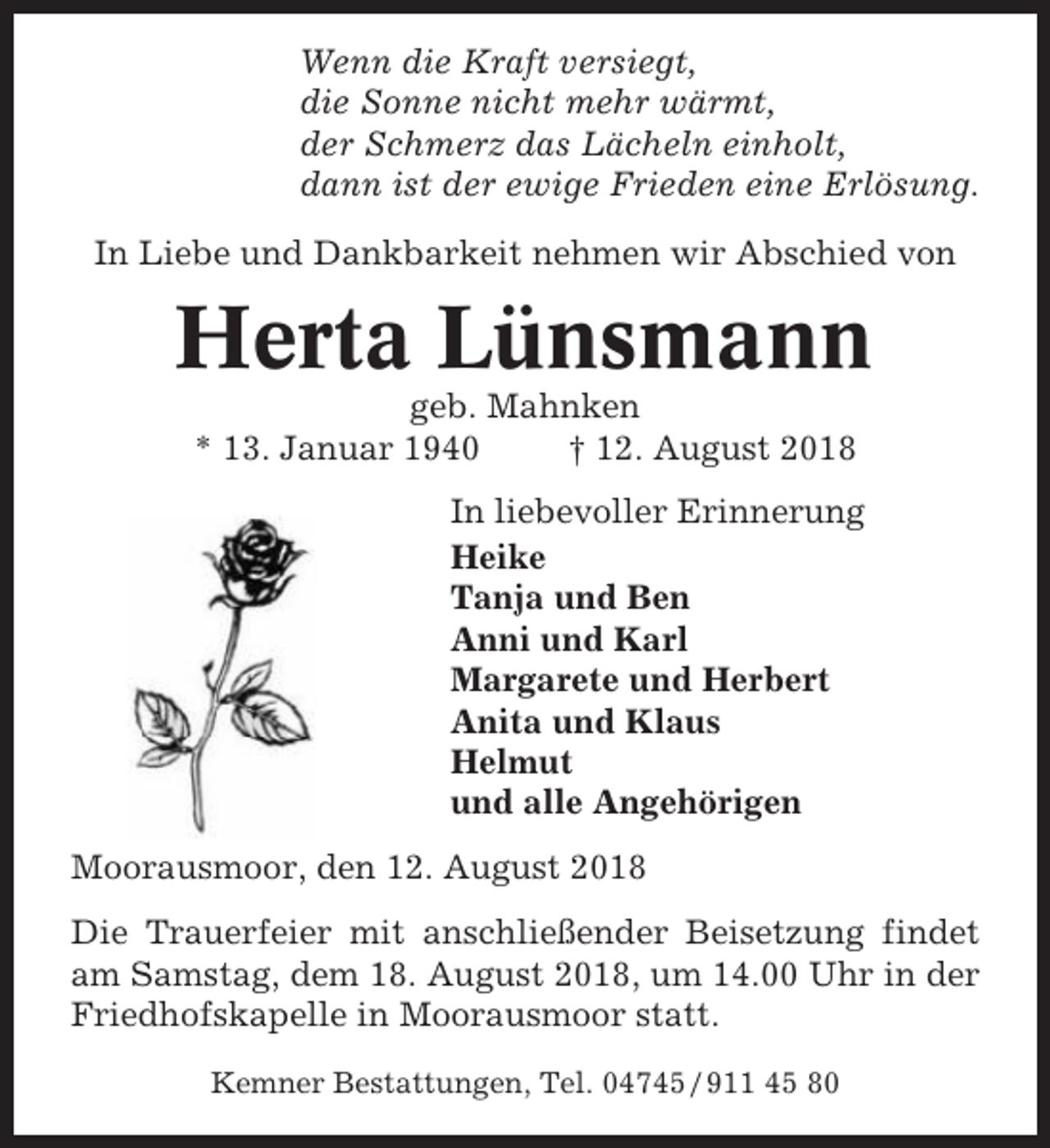 <p>Wenn die Kraft versiegt,<br />die Sonne nicht mehr wärmt,<br />der Schmerz das Lächeln einholt,<br />dann ist der ewige Frieden eine Erlösung.<br />In Liebe und Dankbarkeit nehmen wir Abschied von</p><p>Herta Lünsmann<br />geb. Mahnken<br />* 13. Januar 1940<br />† 12. August 2018<br />In liebevoller Erinnerung<br />Heike<br />Tanja und Ben<br />Anni und Karl<br />Margarete und Herbert<br />Anita und Klaus<br />Helmut<br />und alle Angehörigen<br />Moorausmoor, den 12. August 2018<br />Die Trauerfeier mit anschließender Beisetzung findet<br />am Samstag, dem 18. August 2018, um 14.00 Uhr in der<br />Friedhofskapelle in Moorausmoor statt.<br />Kemner Bestattungen, Tel. 04745 / 911 45 80</p>