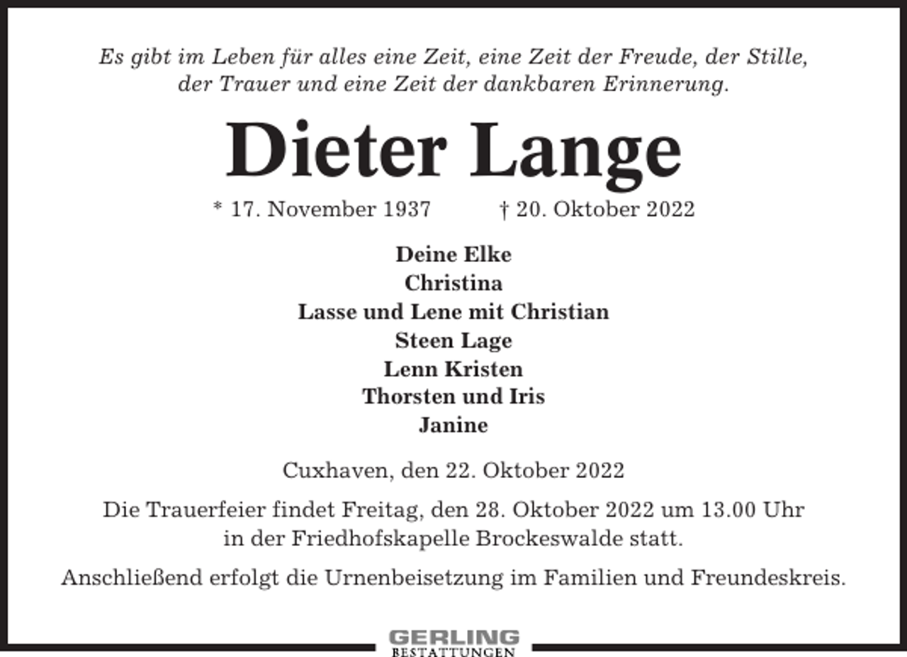 <p>Es gibt im Leben für alles eine Zeit, eine Zeit der Freude, der Stille,<br />der Trauer und eine Zeit der dankbaren Erinnerung.</p><p>Dieter Lange<br />* 17. November 1937</p><p>† 20. Oktober 2022</p><p>Deine Elke<br />Christina<br />Lasse und Lene mit Christian<br />Steen Lage<br />Lenn Kristen<br />Thorsten und Iris<br />Janine<br />Cuxhaven, den 22. Oktober 2022<br />Die Trauerfeier findet Freitag, den 28. Oktober 2022 um 13.00 Uhr<br />in der Friedhofskapelle Brockeswalde statt.<br />Anschließend erfolgt die Urnenbeisetzung im Familien und Freundeskreis.</p>