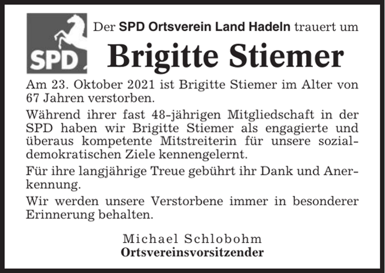 <p>Der SPD Ortsverein Land Hadeln trauert um</p><p>Brigitte Stiemer<br />Am 23. Oktober 2021 ist Brigitte Stiemer im Alter von<br />67 Jahren verstorben.<br />Während ihrer fast 48-jährigen Mitgliedschaft in der<br />SPD haben wir Brigitte Stiemer als engagierte und<br />überaus kompetente Mitstreiterin für unsere sozialdemokratischen Ziele kennengelernt.<br />Für ihre langjährige Treue gebührt ihr Dank und Anerkennung.<br />Wir werden unsere Verstorbene immer in besonderer<br />Erinnerung behalten.<br />Michael Schlobohm<br />Ortsvereinsvorsitzender</p>