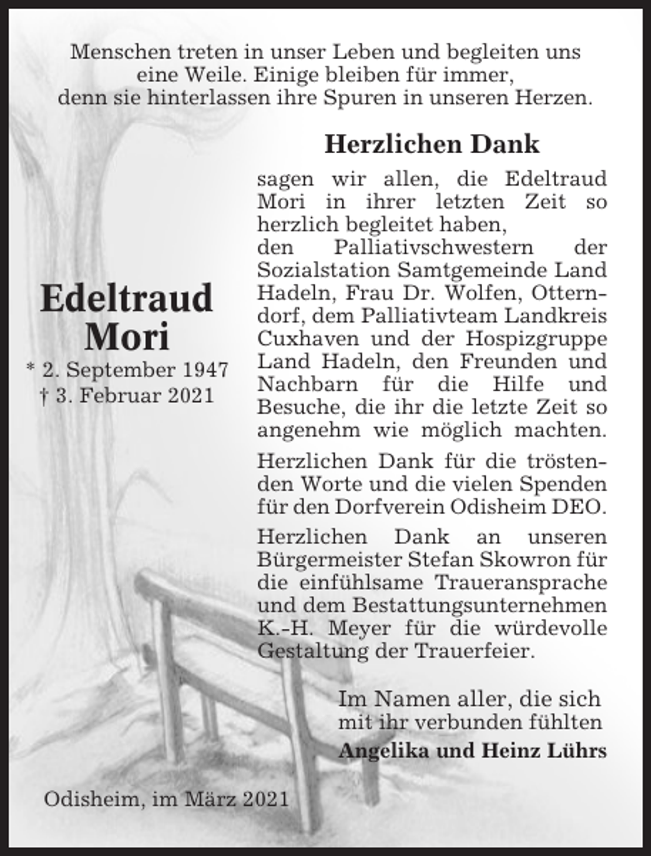 <p>Menschen treten in unser Leben und begleiten uns<br />eine Weile. Einige bleiben für immer,<br />denn sie hinterlassen ihre Spuren in unseren Herzen.</p><p>Herzlichen Dank</p><p>Edeltraud<br />Mori<br />* 2. September 1947<br />† 3. Februar 2021</p><p>sagen wir allen, die Edeltraud<br />Mori in ihrer letzten Zeit so<br />herzlich begleitet haben,<br />den<br />Palliativschwestern<br />der<br />Sozialstation Samtgemeinde Land<br />Hadeln, Frau Dr. Wolfen, Otterndorf, dem Palliativteam Landkreis<br />Cuxhaven und der Hospizgruppe<br />Land Hadeln, den Freunden und<br />Nachbarn für die Hilfe und<br />Besuche, die ihr die letzte Zeit so<br />angenehm wie möglich machten.<br />Herzlichen Dank für die tröstenden Worte und die vielen Spenden<br />für den Dorfverein Odisheim DEO.<br />Herzlichen Dank an unseren<br />Bürgermeister Stefan Skowron für<br />die einfühlsame Traueransprache<br />und dem Bestattungsunternehmen<br />K.-H. Meyer für die würdevolle<br />Gestaltung der Trauerfeier.</p><p>Im Namen aller, die sich<br />mit ihr verbunden fühlten<br />Angelika und Heinz Lührs<br />Odisheim, im März 2021</p>