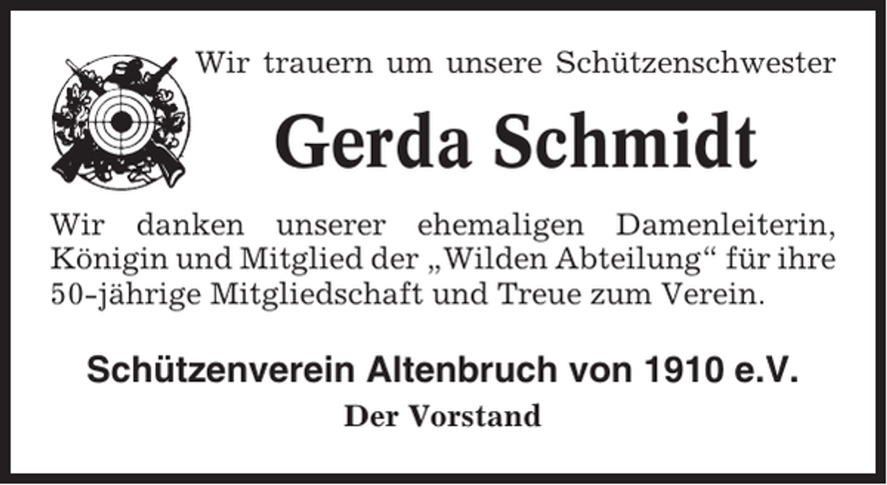 <p>Wir trauern um unsere Schützenschwester</p><p>Gerda Schmidt<br />Wir danken unserer ehemaligen Damenleiterin,<br />Königin und Mitglied der „Wilden Abteilung“ für ihre<br />50-jährige Mitgliedschaft und Treue zum Verein.</p><p>Schützenverein Altenbruch von 1910 e.V.<br />Der Vorstand</p>