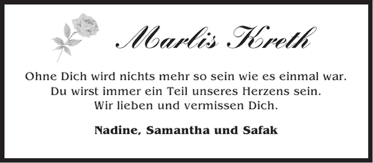 <p>Marlis Kreth<br />Ohne Dich wird nichts mehr so sein wie es einmal war.<br />Du wirst immer ein Teil unseres Herzens sein.<br />Wir lieben und vermissen Dich.<br />Nadine, Samantha und Safak</p>