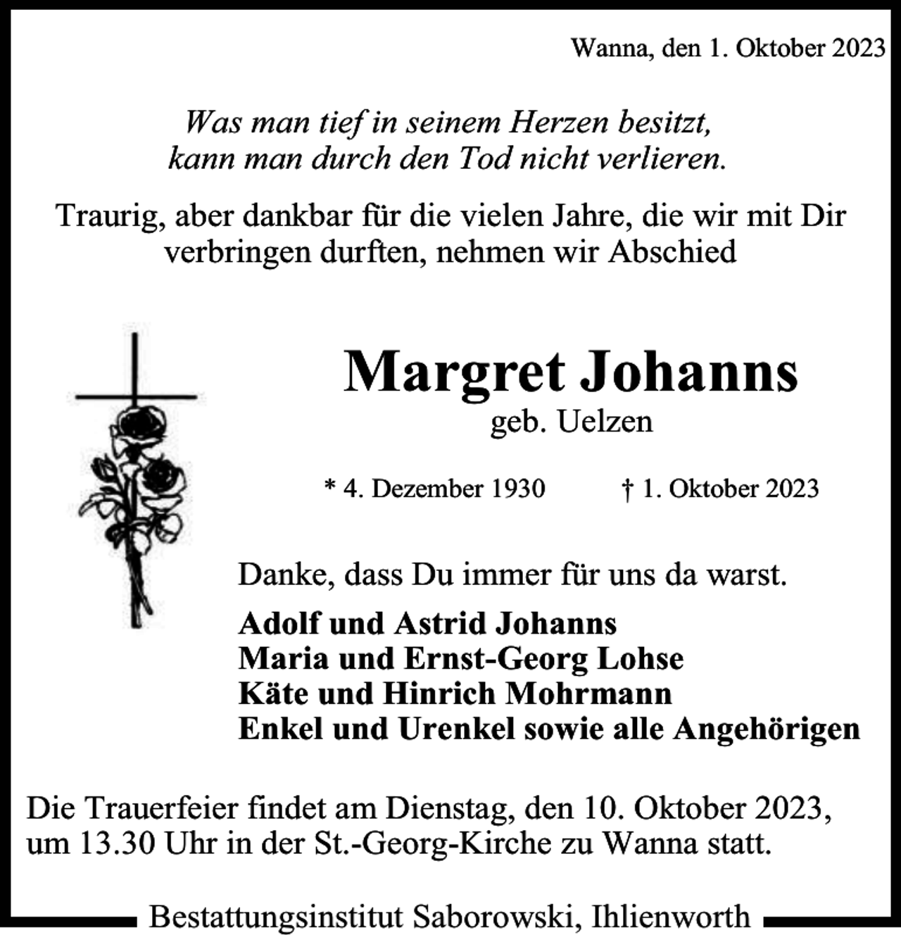 <p>Wanna, den 1. Oktober 2023</p><p>Was man tief in seinem Herzen besitzt,<br />kann man durch den Tod nicht verlieren.<br />Traurig, aber dankbar für die vielen Jahre, die wir mit Dir<br />verbringen durften, nehmen wir Abschied</p><p>Margret Johanns<br />geb. Uelzen</p><p>* 4. Dezember 1930</p><p>† 1. Oktober 2023</p><p>Danke, dass Du immer für uns da warst.<br />Adolf und Astrid Johanns<br />Maria und Ernst-Georg Lohse<br />Käte und Hinrich Mohrmann<br />Enkel und Urenkel sowie alle Angehörigen<br />Die Trauerfeier findet am Dienstag, den 10. Oktober 2023,<br />um 13.30 Uhr in der St.-Georg-Kirche zu Wanna statt.<br />Bestattungsinstitut Saborowski, Ihlienworth</p>