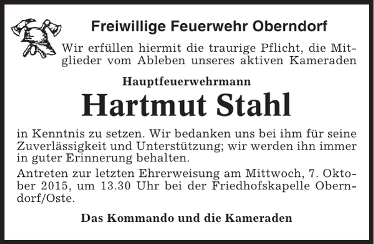 <p>Freiwillige Feuerwehr Oberndorf<br />Wir erfüllen hiermit die traurige Pflicht, die Mitglieder vom Ableben unseres aktiven Kameraden<br />Hauptfeuerwehrmann</p><p>Hartmut Stahl<br />in Kenntnis zu setzen. Wir bedanken uns bei ihm für seine<br />Zuverlässigkeit und Unterstützung; wir werden ihn immer<br />in guter Erinnerung behalten.<br />Antreten zur letzten Ehrerweisung am Mittwoch, 7. Oktober 2015, um 13.30 Uhr bei der Friedhofskapelle Oberndorf/Oste.<br />Das Kommando und die Kameraden</p>