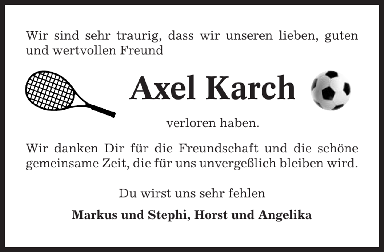 <p>Wir sind sehr traurig, dass wir unseren lieben, guten<br />und wertvollen Freund</p><p>Axel Karch<br />verloren haben.<br />Wir danken Dir für die Freundschaft und die schöne<br />gemeinsame Zeit, die für uns unvergeßlich bleiben wird.<br />Du wirst uns sehr fehlen<br />Markus und Stephi, Horst und Angelika</p>