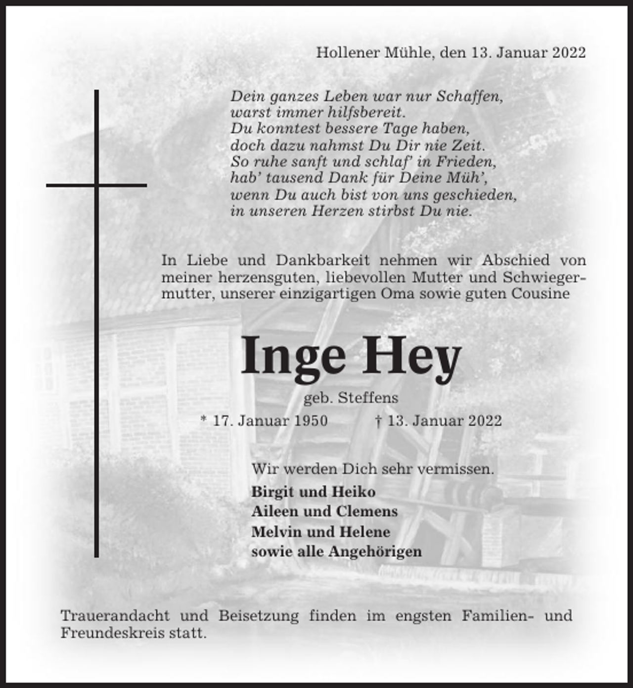 <p>Hollener Mühle, den 13. Januar 2022<br />Dein ganzes Leben war nur Schaffen,<br />warst immer hilfsbereit.<br />Du konntest bessere Tage haben,<br />doch dazu nahmst Du Dir nie Zeit.<br />So ruhe sanft und schlaf’ in Frieden,<br />hab’ tausend Dank für Deine Müh’,<br />wenn Du auch bist von uns geschieden,<br />in unseren Herzen stirbst Du nie.<br />In Liebe und Dankbarkeit nehmen wir Abschied von<br />meiner herzensguten, liebevollen Mutter und Schwiegermutter, unserer einzigartigen Oma sowie guten Cousine</p><p>Inge Hey<br />geb. Steffens<br />* 17. Januar 1950<br />† 13. Januar 2022<br />Wir werden Dich sehr vermissen.<br />Birgit und Heiko<br />Aileen und Clemens<br />Melvin und Helene<br />sowie alle Angehörigen</p><p>Trauerandacht und Beisetzung finden im engsten Familien- und<br />Freundeskreis statt.</p>