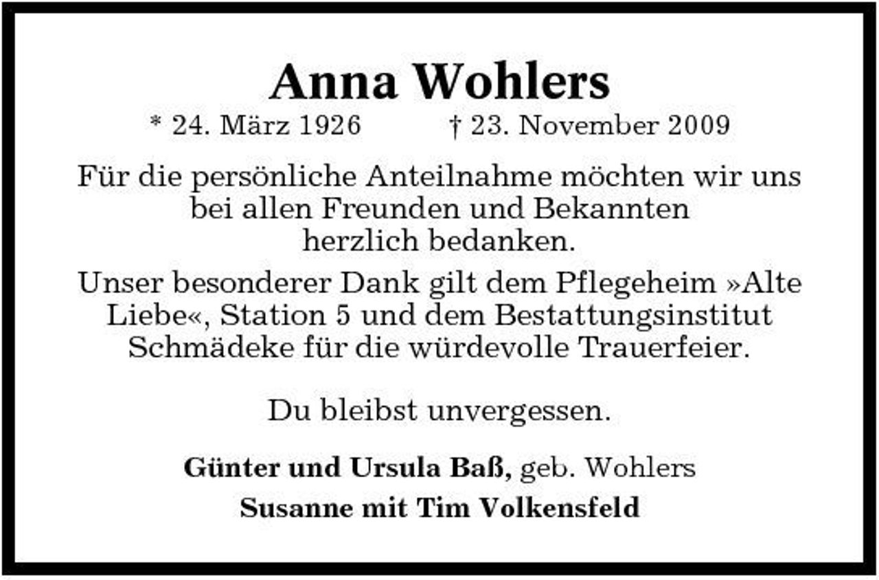 <p>Anna Wohlers<br />* 24. März 1926 † 23. November 2009</p><p>Für die persönliche Anteilnahme möchten wir uns bei allen Freunden und Bekannten herzlich bedanken. Unser besonderer Dank gilt dem Pflegeheim »Alte Liebe«, Station 5 und dem Bestattungsinstitut Schmädeke für die würdevolle Trauerfeier. Du bleibst unvergessen.<br />Günter und Ursula Baß, geb. Wohlers Susanne mit Tim Volkensfeld</p>