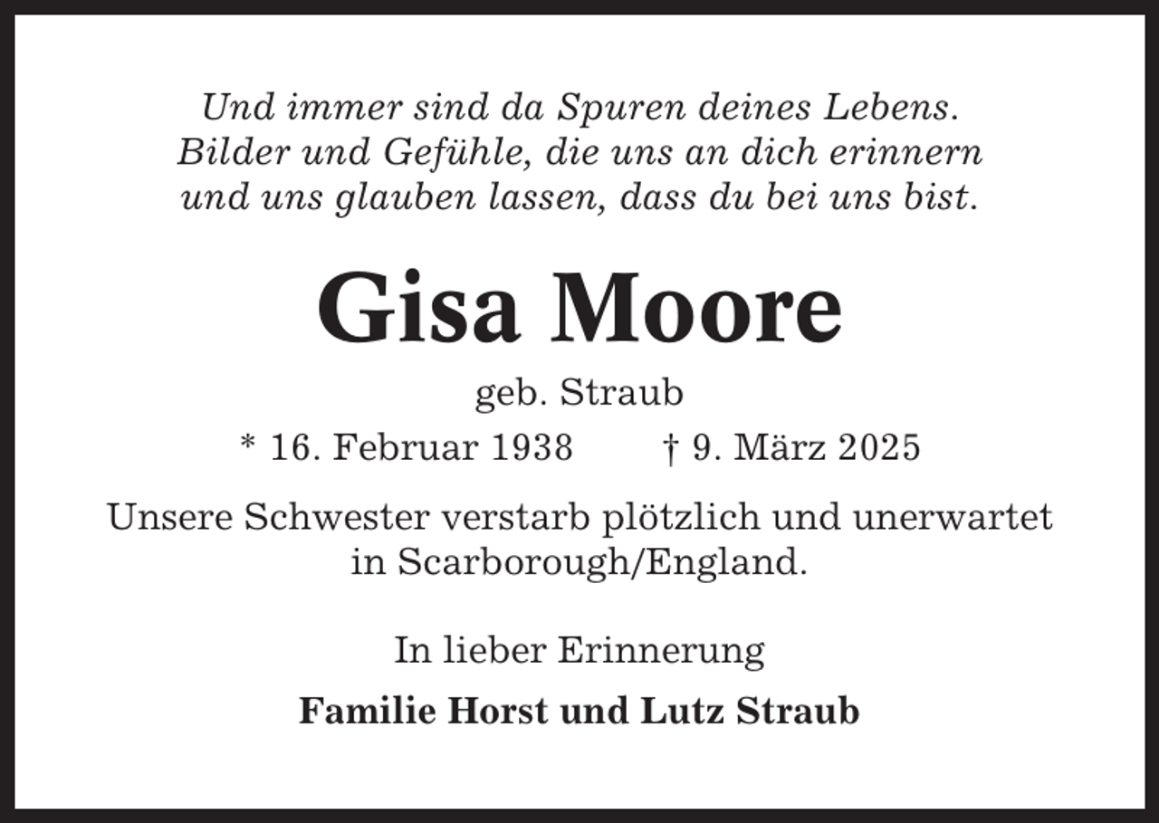 <p>Und immer sind da Spuren deines Lebens.<br />Bilder und Gefühle, die uns an dich erinnern<br />und uns glauben lassen, dass du bei uns bist.</p><p>Gisa Moore<br />geb. Straub<br />* 16. Februar 1938<br />† 9. März 2025<br />Unsere Schwester verstarb plötzlich und unerwartet<br />in Scarborough/England.<br />In lieber Erinnerung<br />Familie Horst und Lutz Straub</p>