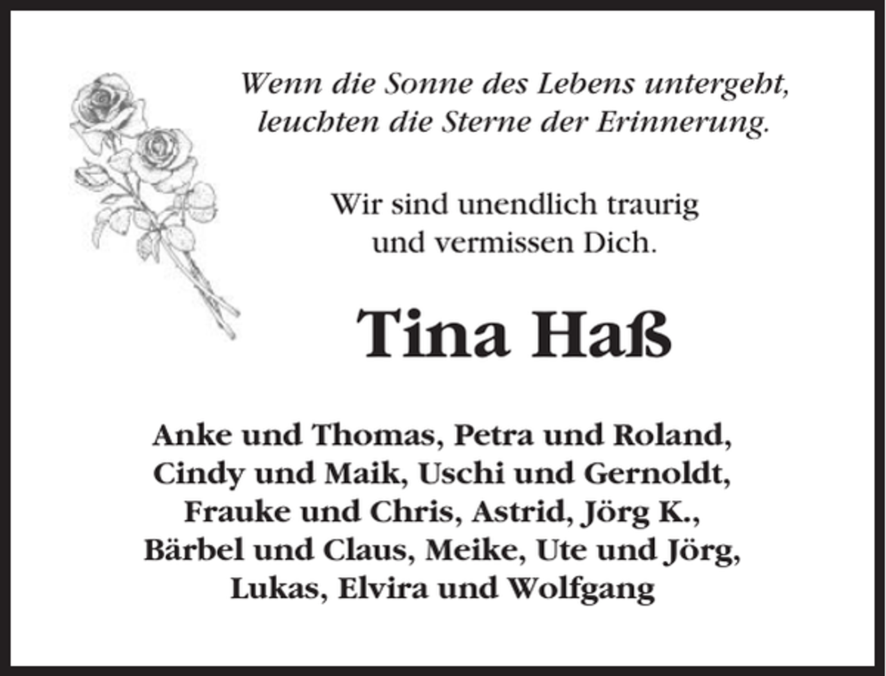<p>Wenn die Sonne des Lebens untergeht,<br />leuchten die Sterne der Erinnerung.<br />Wir sind unendlich traurig<br />und vermissen Dich.</p><p>Tina Haß<br />Anke und Thomas, Petra und Roland,<br />Cindy und Maik, Uschi und Gernoldt,<br />Frauke und Chris, Astrid, Jörg K.,<br />Bärbel und Claus, Meike, Ute und Jörg,<br />Lukas, Elvira und Wolfgang</p>