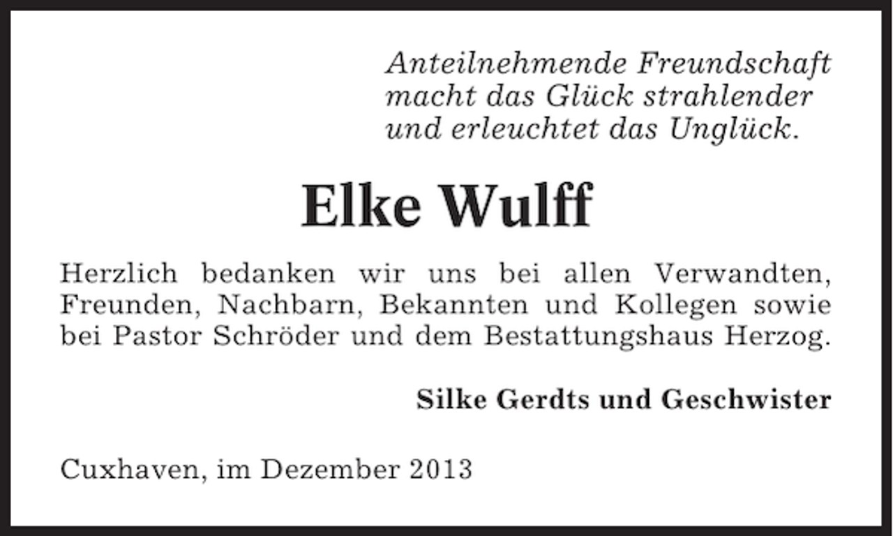 <p>Anteilnehmende Freundschaft<br />macht das Glück strahlender<br />und erleuchtet das Unglück.</p><p>Elke Wulff<br />Herzlich bedanken wir uns bei allen Verwandten,<br />Freunden, Nachbarn, Bekannten und Kollegen sowie<br />bei Pastor Schröder und dem Bestattungshaus Herzog.<br />Silke Gerdts und Geschwister<br />Cuxhaven, im Dezember 2013</p>