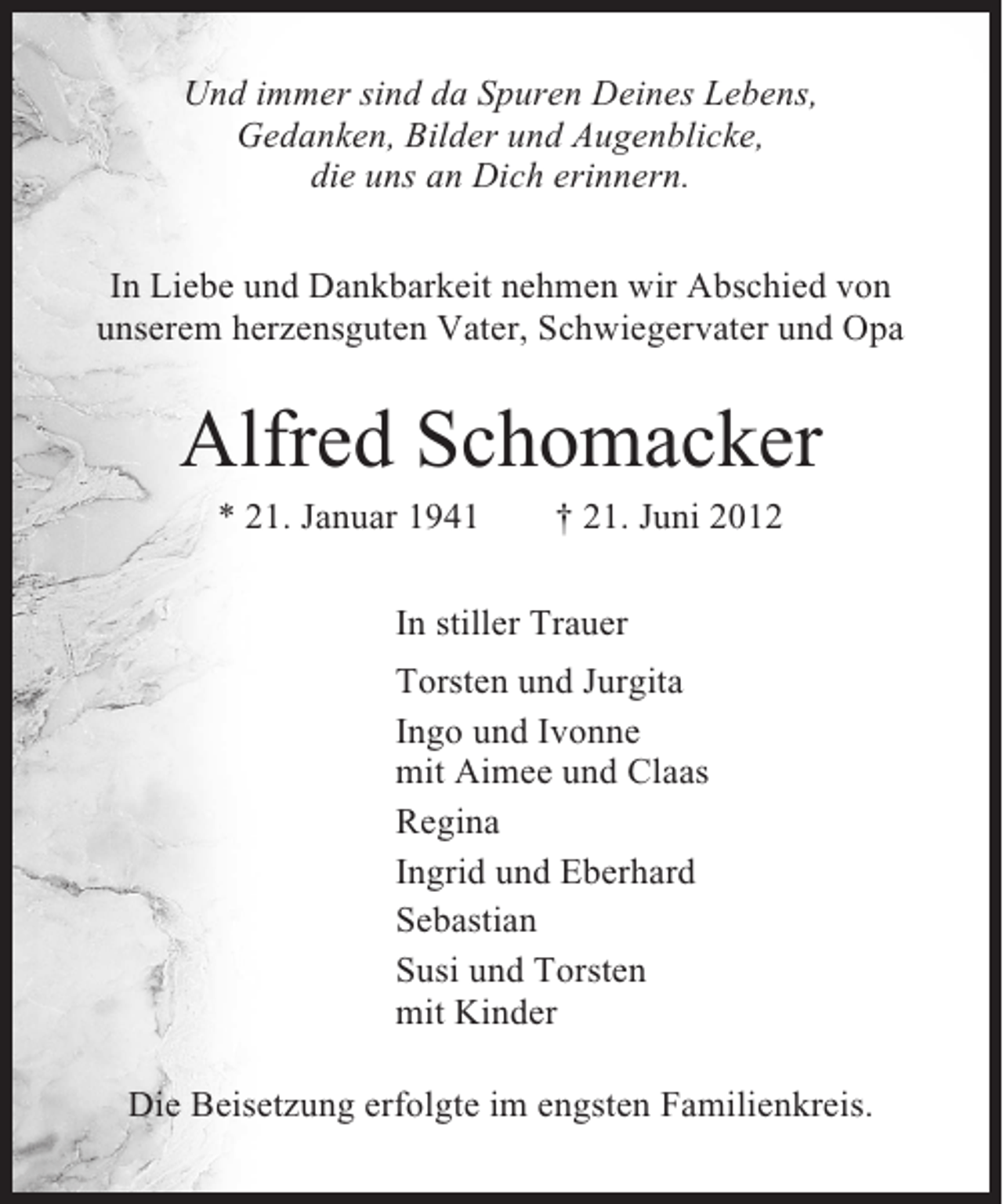 <p>Und immer sind da Spuren Deines Lebens,<br />Gedanken, Bilder und Augenblicke,<br />die uns an Dich erinnern.<br />In Liebe und Dankbarkeit nehmen wir Abschied von<br />unserem herzensguten Vater, Schwiegervater und Opa</p><p>Alfred Schomacker<br />* 21. Januar 1941</p><p>† 21. Juni 2012</p><p>In stiller Trauer<br />Torsten und Jurgita<br />Ingo und Ivonne<br />mit Aimee und Claas<br />Regina<br />Ingrid und Eberhard<br />Sebastian<br />Susi und Torsten<br />mit Kinder<br />Die Beisetzung erfolgte im engsten Familienkreis.</p>