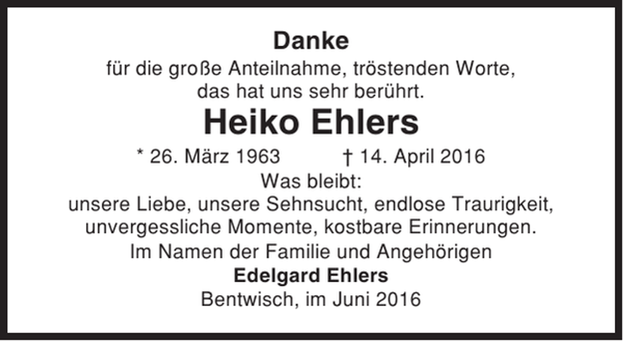 <p>Danke<br />für die große Anteilnahme, tröstenden Worte,<br />das hat uns sehr berührt.</p><p>Heiko Ehlers<br />* 26. März 1963<br />† 14. April 2016<br />Was bleibt:<br />unsere Liebe, unsere Sehnsucht, endlose Traurigkeit,<br />unvergessliche Momente, kostbare Erinnerungen.<br />Im Namen der Familie und Angehörigen<br />Edelgard Ehlers<br />Bentwisch, im Juni 2016</p>