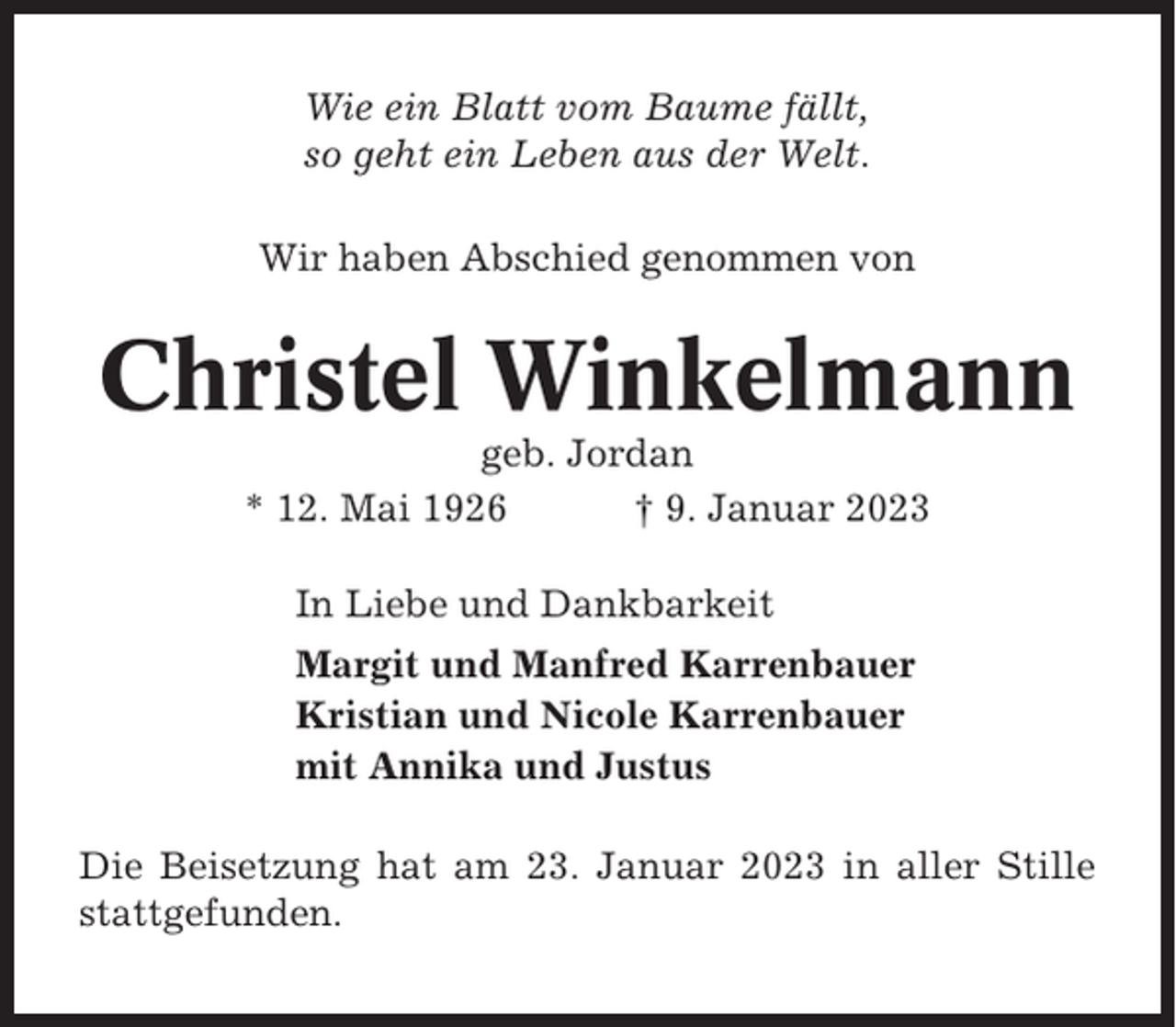 <p>Wie ein Blatt vom Baume fällt,<br />so geht ein Leben aus der Welt.<br />Wir haben Abschied genommen von</p><p>Christel Winkelmann<br />geb. Jordan<br />* 12. Mai 1926<br />† 9. Januar 2023<br />In Liebe und Dankbarkeit<br />Margit und Manfred Karrenbauer<br />Kristian und Nicole Karrenbauer<br />mit Annika und Justus<br />Die Beisetzung hat am 23. Januar 2023 in aller Stille<br />stattgefunden.</p>