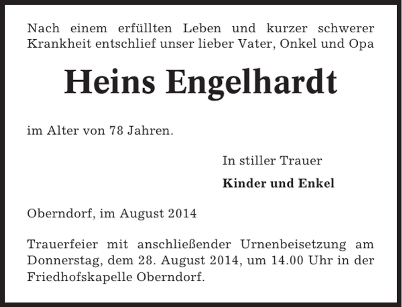<p>Nach einem erfüllten Leben und kurzer schwerer<br />Krankheit entschlief unser lieber Vater, Onkel und Opa</p><p>Heins Engelhardt<br />im Alter von 78 Jahren.<br />In stiller Trauer<br />Kinder und Enkel<br />Oberndorf, im August 2014<br />Trauerfeier mit anschließender Urnenbeisetzung am<br />Donnerstag, dem 28. August 2014, um 14.00 Uhr in der<br />Friedhofskapelle Oberndorf.</p>