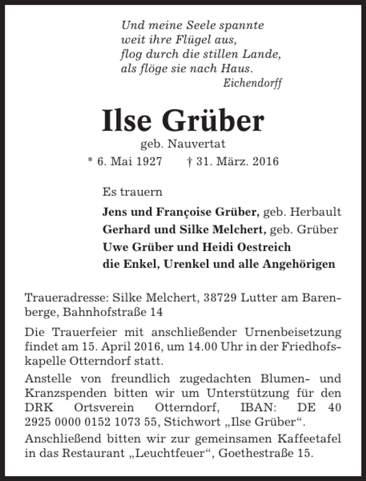 <p>Und meine Seele spannte<br />weit ihre Flügel aus,<br />flog durch die stillen Lande,<br />als flöge sie nach Haus.<br />Eichendorff</p><p>Ilse Grüber<br />geb. Nauvertat<br />* 6. Mai 1927<br />† 31. März. 2016<br />Es trauern<br />Jens und Françoise Grüber, geb. Herbault<br />Gerhard und Silke Melchert, geb. Grüber<br />Uwe Grüber und Heidi Oestreich<br />die Enkel, Urenkel und alle Angehörigen<br />Traueradresse: Silke Melchert, 38729 Lutter am Barenberge, Bahnhofstraße 14<br />Die Trauerfeier mit anschließender Urnenbeisetzung<br />findet am 15. April 2016, um 14.00 Uhr in der Friedhofskapelle Otterndorf statt.<br />Anstelle von freundlich zugedachten Blumen- und<br />Kranzspenden bitten wir um Unterstützung für den<br />DRK<br />Ortsverein<br />Otterndorf,<br />IBAN:<br />DE 40<br />2925 000152 1073 55, Stichwort „Ilse Grüber“.<br />Anschließend bitten wir zur gemeinsamen Kaffeetafel<br />in das Restaurant „Leuchtfeuer“, Goethestraße 15.</p>