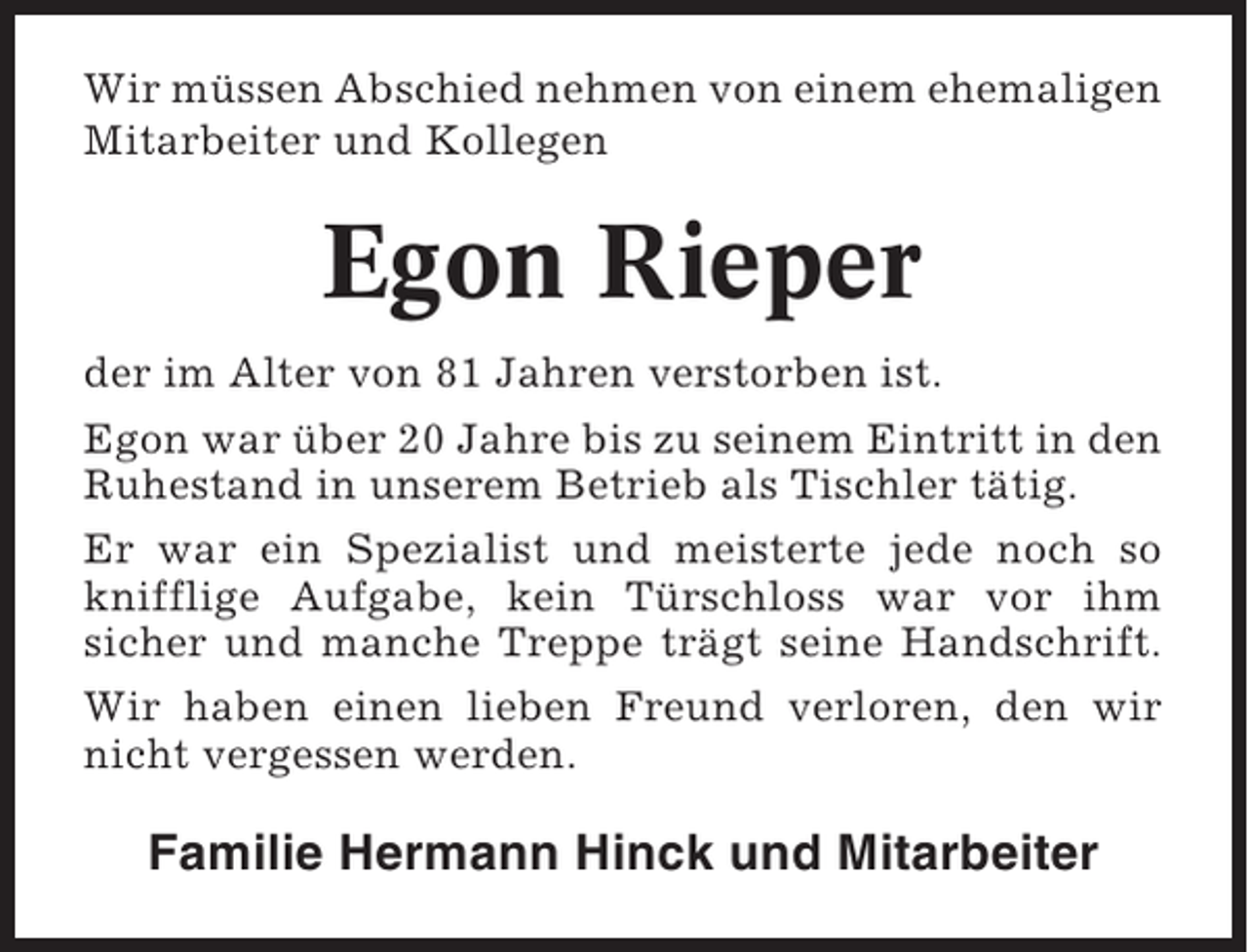 <p>Wir müssen Abschied nehmen von einem ehemaligen<br />Mitarbeiter und Kollegen</p><p>Egon Rieper<br />der im Alter von 81 Jahren verstorben ist.<br />Egon war über 20 Jahre bis zu seinem Eintritt in den<br />Ruhestand in unserem Betrieb als Tischler tätig.<br />Er war ein Spezialist und meisterte jede noch so<br />knifflige Aufgabe, kein Türschloss war vor ihm<br />sicher und manche Treppe trägt seine Handschrift.<br />Wir haben einen lieben Freund verloren, den wir<br />nicht vergessen werden.</p><p>Familie Hermann Hinck und Mitarbeiter</p>