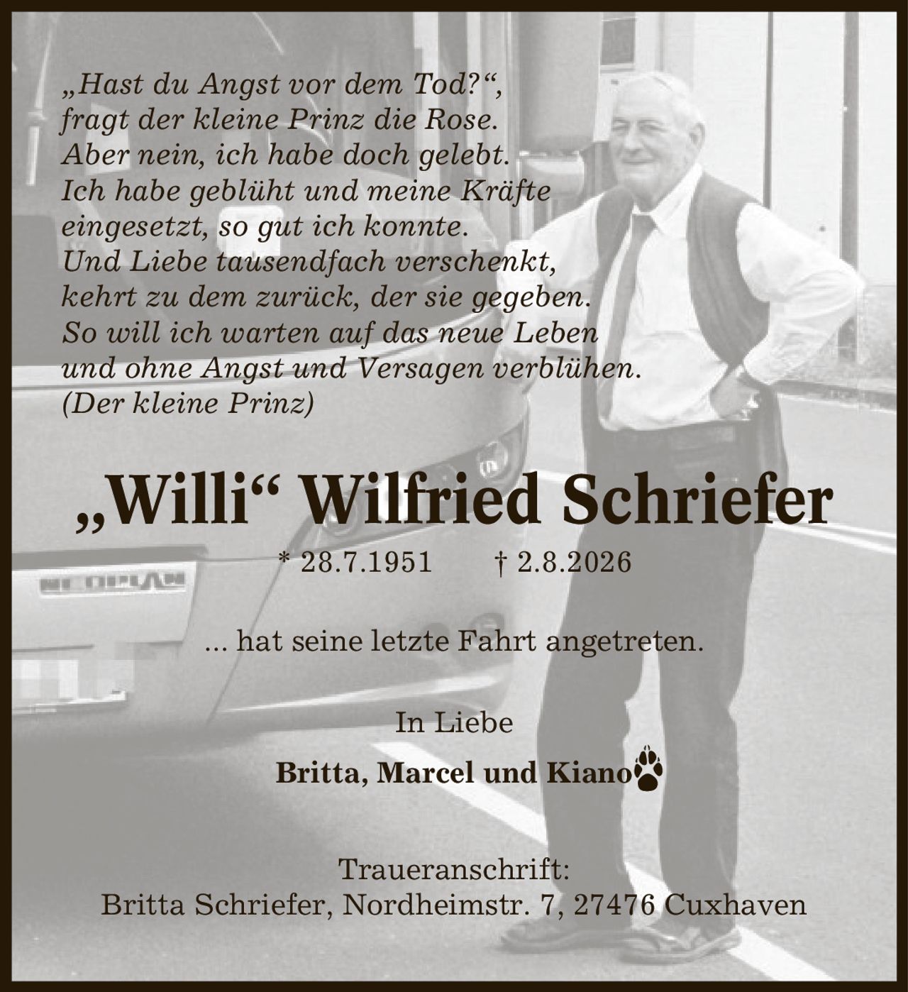 ,Hast du Angst vor dem Tod?', fragt der kleine Prinz die Rose. Aber nein, ich habe doch gelebt. Ich habe geblüht und meine Kräfte eingesetzt, so gut ich konnte. Und Liebe tausendfach verschenkt, kehrt zu dem zurück, der sie gegeben. So will ich warten auf das neue Leben und ohne Angst und Versagen verblühen. (Der kleine Prinz) ,Willi' Wilfried Schriefer * 28.7.1951 | 2.8.2026 ... hat seine letzte Fahrt angetreten. In Liebe Britta, Marcel und Kiano Traueranschrift: Britta Schriefer, Nordheimstr. 7, 27476 Cuxhaven