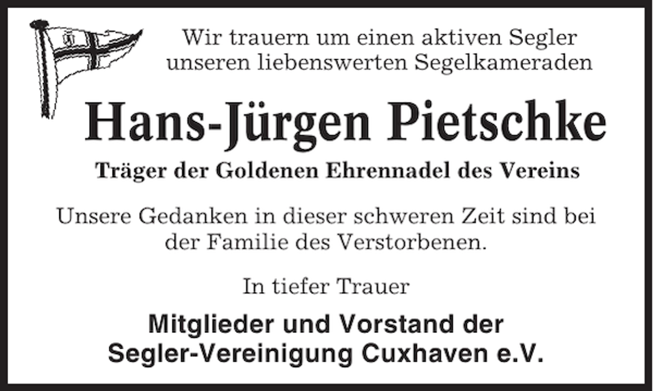 <p>Wir trauern um einen aktiven Segler<br />unseren liebenswerten Segelkameraden</p><p>Hans-Jürgen Pietschke<br />Träger der Goldenen Ehrennadel des Vereins<br />Unsere Gedanken in dieser schweren Zeit sind bei<br />der Familie des Verstorbenen.<br />In tiefer Trauer</p><p>Mitglieder und Vorstand der<br />Segler-Vereinigung Cuxhaven e.V.</p>