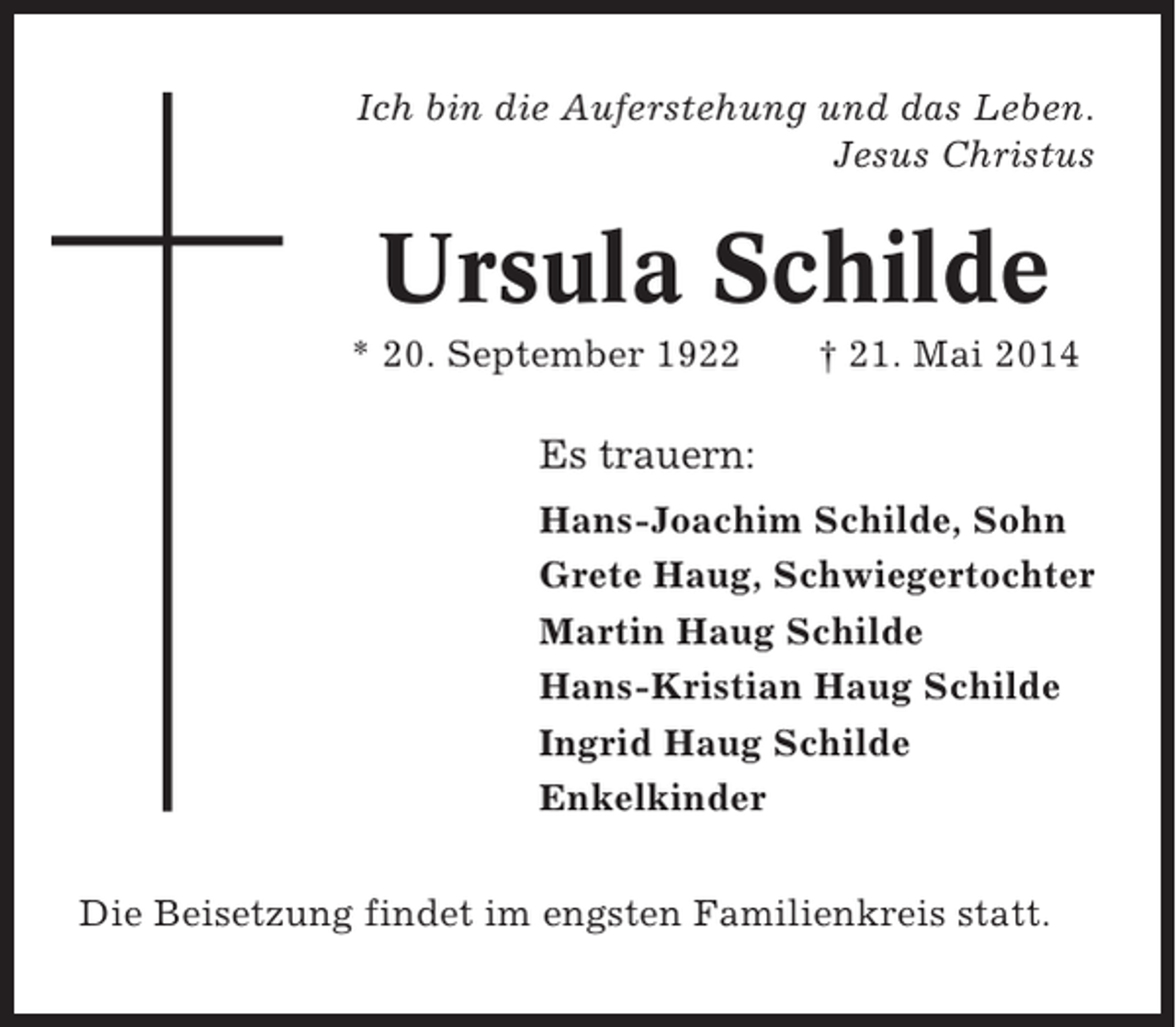 <p>Ich bin die Auferstehung und das Leben.<br />Jesus Christus</p><p>Ursula Schilde<br />* 20. September 1922</p><p>† 21. Mai 2014</p><p>Es trauern:<br />Hans-Joachim Schilde, Sohn<br />Grete Haug, Schwiegertochter<br />Martin Haug Schilde<br />Hans-Kristian Haug Schilde<br />Ingrid Haug Schilde<br />Enkelkinder<br />Die Beisetzung findet im engsten Familienkreis statt.</p>