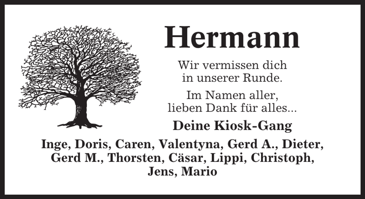 <p>Hermann<br />Wir vermissen dich<br />in unserer Runde.<br />Im Namen aller,<br />lieben Dank für alles...</p><p>Deine Kiosk-Gang<br />Inge, Doris, Caren, Valentyna, Gerd A., Dieter,<br />Gerd M., Thorsten, Cäsar, Lippi, Christoph,<br />Jens, Mario</p>