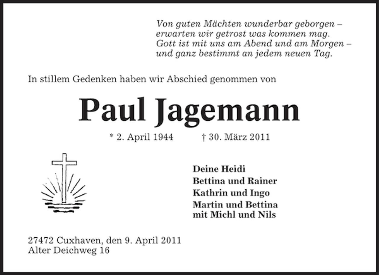 <p>Von guten Mächten wunderbar geborgen – erwarten wir getrost was kommen mag. Gott ist mit uns am Abend und am Morgen – und ganz bestimmt an jedem neuen Tag. In stillem Gedenken haben wir Abschied genommen von</p><p>Paul Jagemann<br />* 2. April 1944 † 30. März 2011 Deine Heidi Bettina und Rainer Kathrin und Ingo Martin und Bettina mit Michl und Nils 27472 Cuxhaven, den 9. April 2011 Alter Deichweg 16</p>