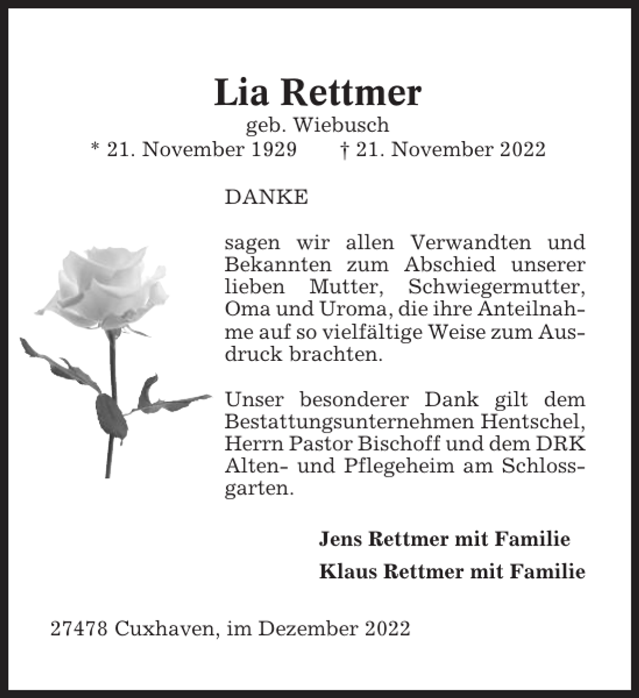 <p>Lia Rettmer<br />geb. Wiebusch<br />* 21. November 1929<br />† 21. November 2022<br />DANKE<br />sagen wir allen Verwandten und<br />Bekannten zum Abschied unserer<br />lieben Mutter, Schwiegermutter,<br />Oma und Uroma, die ihre Anteilnahme auf so vielfältige Weise zum Ausdruck brachten.<br />Unser besonderer Dank gilt dem<br />Bestattungsunternehmen Hentschel,<br />Herrn Pastor Bischoff und dem DRK<br />Alten- und Pflegeheim am Schlossgarten.<br />Jens Rettmer mit Familie<br />Klaus Rettmer mit Familie<br />27478 Cuxhaven, im Dezember 2022</p>