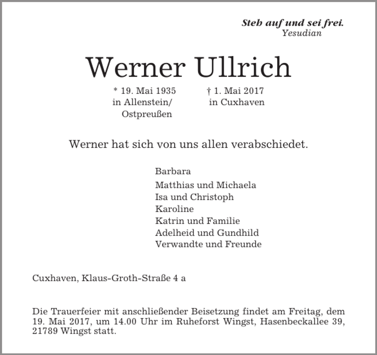 <p>Steh auf und sei frei.<br />Yesudian</p><p>Werner Ullrich<br />* 19. Mai 1935<br />in Allenstein/<br />Ostpreußen</p><p>† 1. Mai 2017<br />in Cuxhaven</p><p>Werner hat sich von uns allen verabschiedet.<br />Barbara<br />Matthias und Michaela<br />Isa und Christoph<br />Karoline<br />Katrin und Familie<br />Adelheid und Gundhild<br />Verwandte und Freunde</p><p>Cuxhaven, Klaus-Groth-Straße 4 a</p><p>Die Trauerfeier mit anschließender Beisetzung findet am Freitag, dem<br />19. Mai 2017, um 14.00 Uhr im Ruheforst Wingst, Hasenbeckallee 39,<br />21789 Wingst statt.</p>