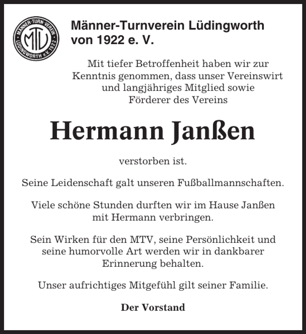 <p>Männer-Turnverein Lüdingworth<br />von 1922 e. V.<br />Mit tiefer Betroffenheit haben wir zur<br />Kenntnis genommen, dass unser Vereinswirt<br />und langjähriges Mitglied sowie<br />Förderer des Vereins</p><p>Hermann Janßen<br />verstorben ist.<br />Seine Leidenschaft galt unseren Fußballmannschaften.<br />Viele schöne Stunden durften wir im Hause Janßen<br />mit Hermann verbringen.<br />Sein Wirken für den MTV, seine Persönlichkeit und<br />seine humorvolle Art werden wir in dankbarer<br />Erinnerung behalten.<br />Unser aufrichtiges Mitgefühl gilt seiner Familie.<br />Der Vorstand</p>