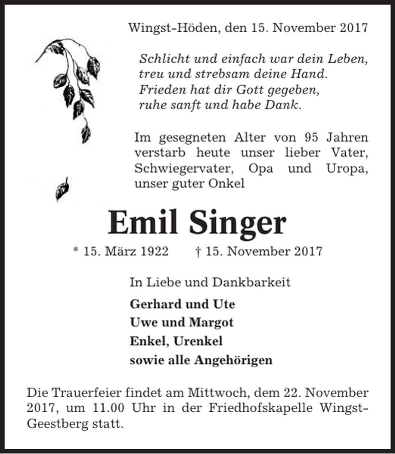 <p>Wingst-Höden, den 15. November 2017<br />Schlicht und einfach war dein Leben,<br />treu und strebsam deine Hand.<br />Frieden hat dir Gott gegeben,<br />ruhe sanft und habe Dank.<br />Im gesegneten Alter von 95 Jahren<br />verstarb heute unser lieber Vater,<br />Schwiegervater, Opa und Uropa,<br />unser guter Onkel</p><p>Emil Singer<br />* 15. März 1922</p><p>† 15. November 2017</p><p>In Liebe und Dankbarkeit<br />Gerhard und Ute<br />Uwe und Margot<br />Enkel, Urenkel<br />sowie alle Angehörigen<br />Die Trauerfeier findet am Mittwoch, dem 22. November<br />2017, um 11.00 Uhr in der Friedhofskapelle WingstGeestberg statt.</p>