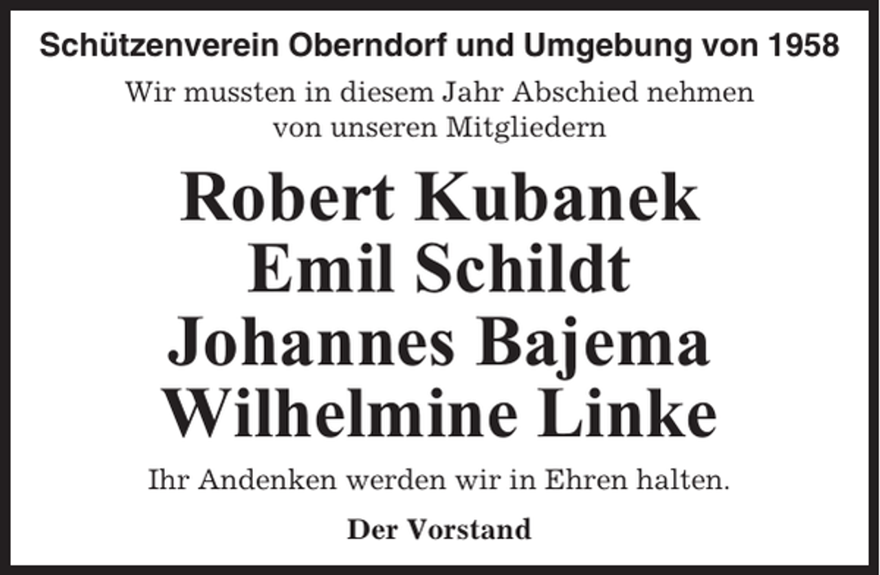 <p>Schützenverein Oberndorf und Umgebung von 1958<br />Wir mussten in diesem Jahr Abschied nehmen<br />von unseren Mitgliedern</p><p>Robert Kubanek<br />Emil Schildt<br />Johannes Bajema<br />Wilhelmine Linke<br />Ihr Andenken werden wir in Ehren halten.<br />Der Vorstand</p>