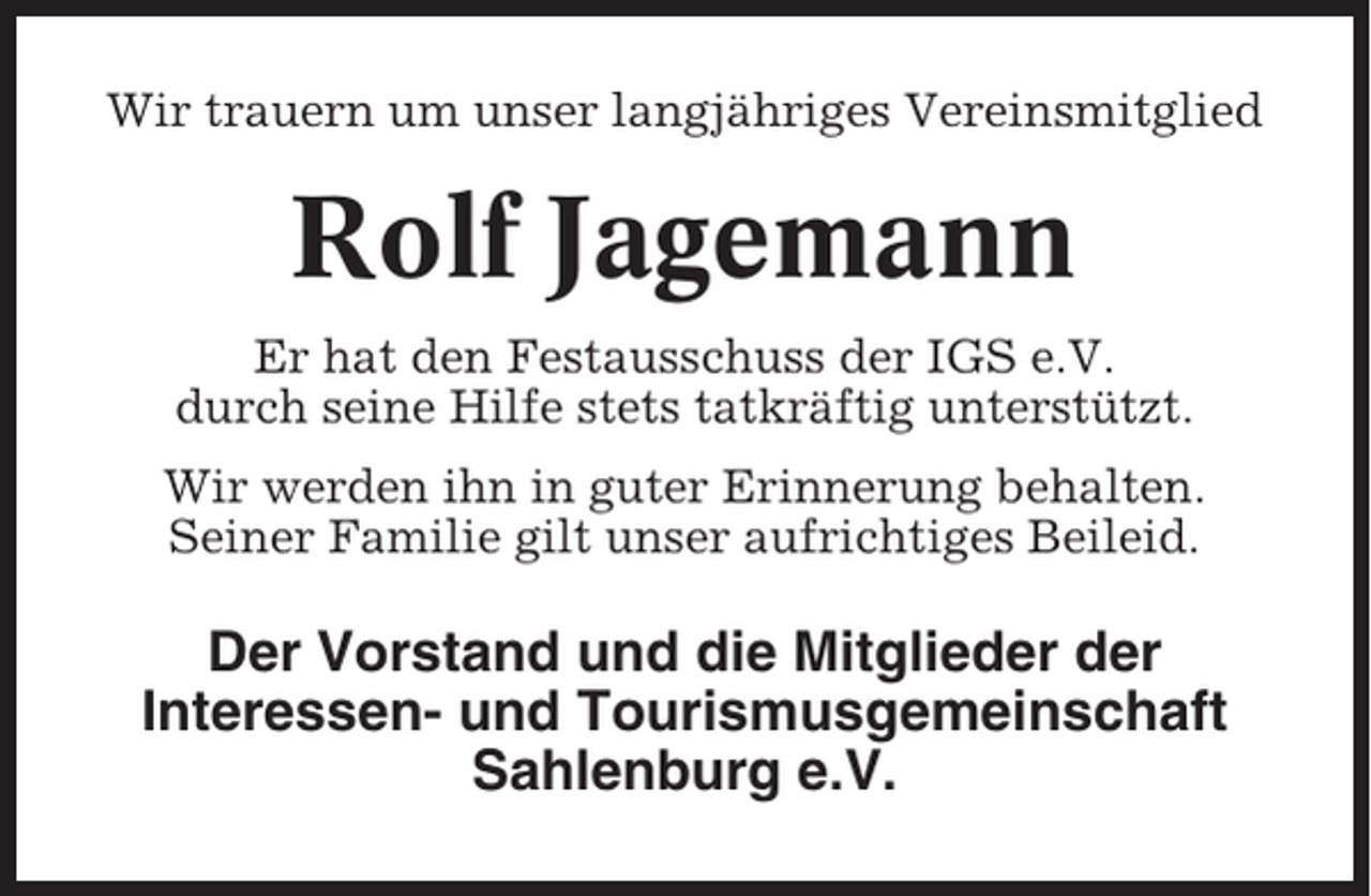 <p>Wir trauern um unser langjähriges Vereinsmitglied</p><p>Rolf Jagemann<br />Er hat den Festausschuss der IGS e.V.<br />durch seine Hilfe stets tatkräftig unterstützt.<br />Wir werden ihn in guter Erinnerung behalten.<br />Seiner Familie gilt unser aufrichtiges Beileid.</p><p>Der Vorstand und die Mitglieder der<br />Interessen- und Tourismusgemeinschaft<br />Sahlenburg e.V.</p>