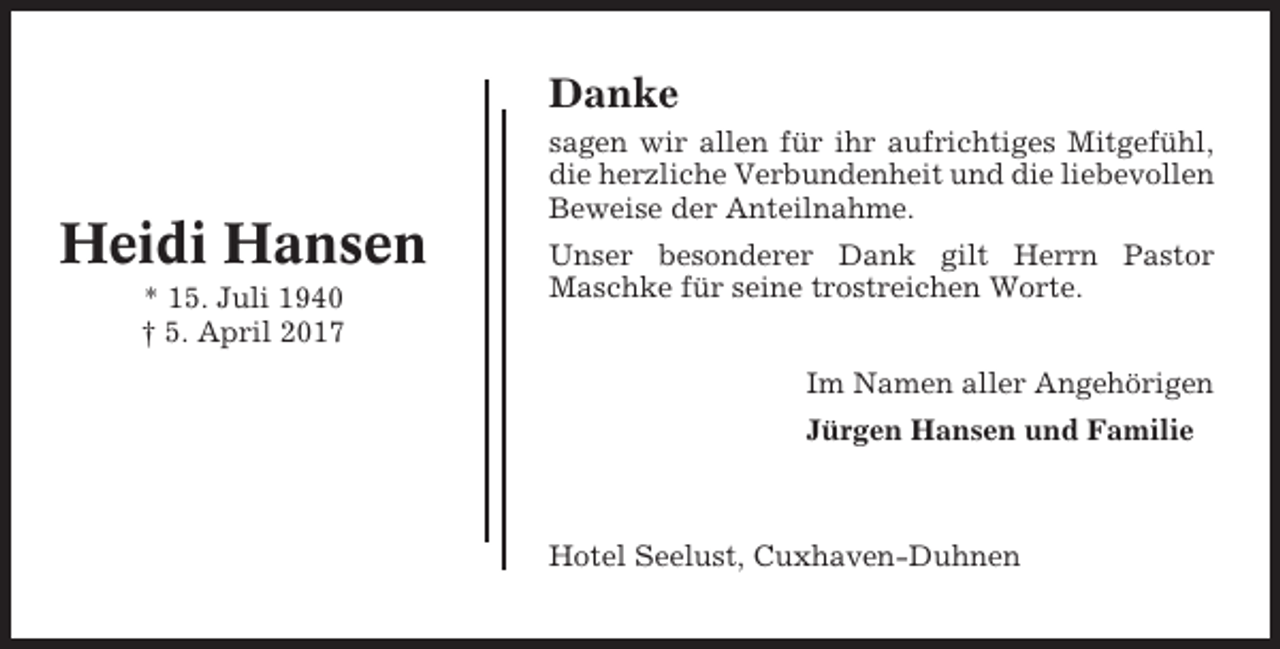<p>Danke</p><p>Heidi Hansen<br />* 15. Juli 1940<br />† 5. April 2017</p><p>sagen wir allen für ihr aufrichtiges Mitgefühl,<br />die herzliche Verbundenheit und die liebevollen<br />Beweise der Anteilnahme.<br />Unser besonderer Dank gilt Herrn Pastor<br />Maschke für seine trostreichen Worte.<br />Im Namen aller Angehörigen<br />Jürgen Hansen und Familie</p><p>Hotel Seelust, Cuxhaven-Duhnen</p>