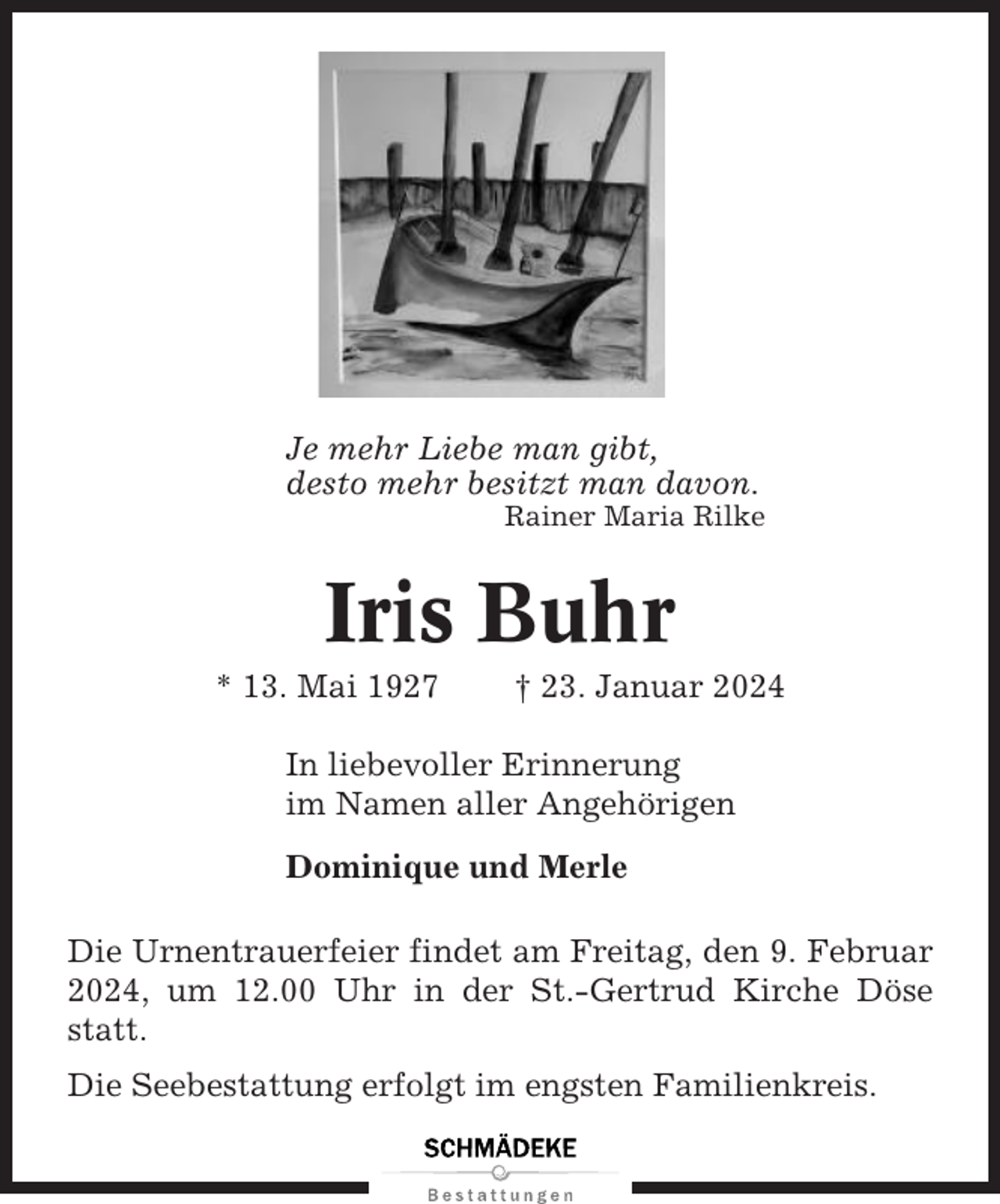 <p>Je mehr Liebe man gibt,<br />desto mehr besitzt man davon.<br />Rainer Maria Rilke</p><p>Iris Buhr<br />* 13. Mai 1927</p><p>† 23. Januar 2024</p><p>In liebevoller Erinnerung<br />im Namen aller Angehörigen<br />Dominique und Merle<br />Die Urnentrauerfeier findet am Freitag, den 9. Februar<br />2024, um 12.00 Uhr in der St.-Gertrud Kirche Döse<br />statt.<br />Die Seebestattung erfolgt im engsten Familienkreis.</p>