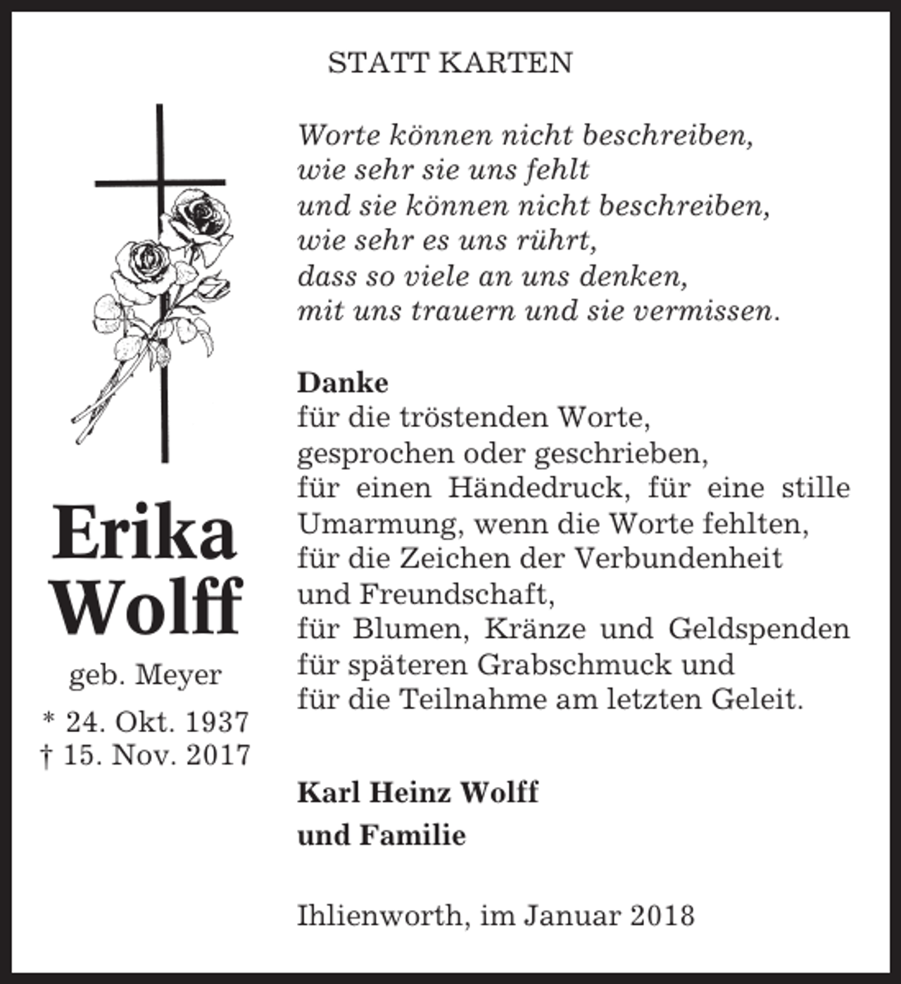 <p>STATT KARTEN<br />Worte können nicht beschreiben,<br />wie sehr sie uns fehlt<br />und sie können nicht beschreiben,<br />wie sehr es uns rührt,<br />dass so viele an uns denken,<br />mit uns trauern und sie vermissen.</p><p>Erika<br />Wolff<br />geb. Meyer<br />* 24. Okt. 1937<br />† 15. Nov. 2017</p><p>Danke<br />für die tröstenden Worte,<br />gesprochen oder geschrieben,<br />für einen Händedruck, für eine stille<br />Umarmung, wenn die Worte fehlten,<br />für die Zeichen der Verbundenheit<br />und Freundschaft,<br />für Blumen, Kränze und Geldspenden<br />für späteren Grabschmuck und<br />für die Teilnahme am letzten Geleit.<br />Karl Heinz Wolff<br />und Familie<br />Ihlienworth, im Januar 2018</p>