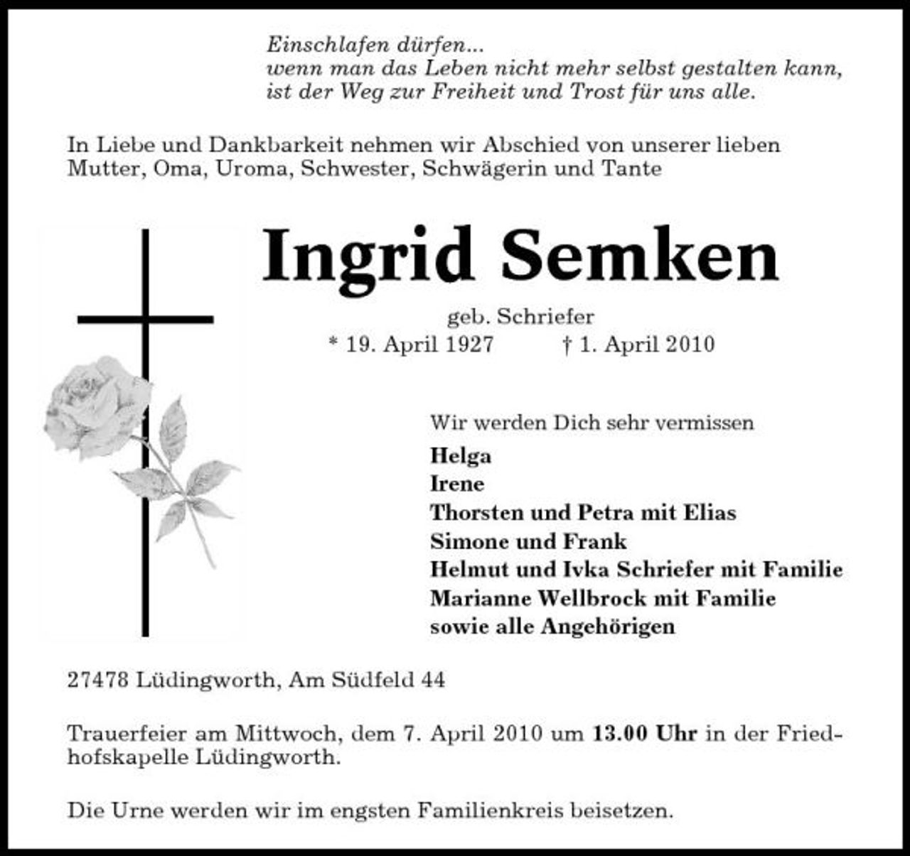 <p>Einschlafen dürfen... wenn man das Leben nicht mehr selbst gestalten kann, ist der Weg zur Freiheit und Trost für uns alle. In Liebe und Dankbarkeit nehmen wir Abschied von unserer lieben Mutter, Oma, Uroma, Schwester, Schwägerin und Tante</p><p>Ingrid Semken<br />geb. Schriefer * 19. April 1927 † 1. April 2010<br />Wir werden Dich sehr vermissen</p><p>Helga Irene Thorsten und Petra mit Elias Simone und Frank Helmut und Ivka Schriefer mit Familie Marianne Wellbrock mit Familie sowie alle Angehörigen 27478 Lüdingworth, Am Südfeld 44 Trauerfeier am Mittwoch, dem 7. April 2010 um 13.00 Uhr in der Friedhofskapelle Lüdingworth. Die Urne werden wir im engsten Familienkreis beisetzen.</p>