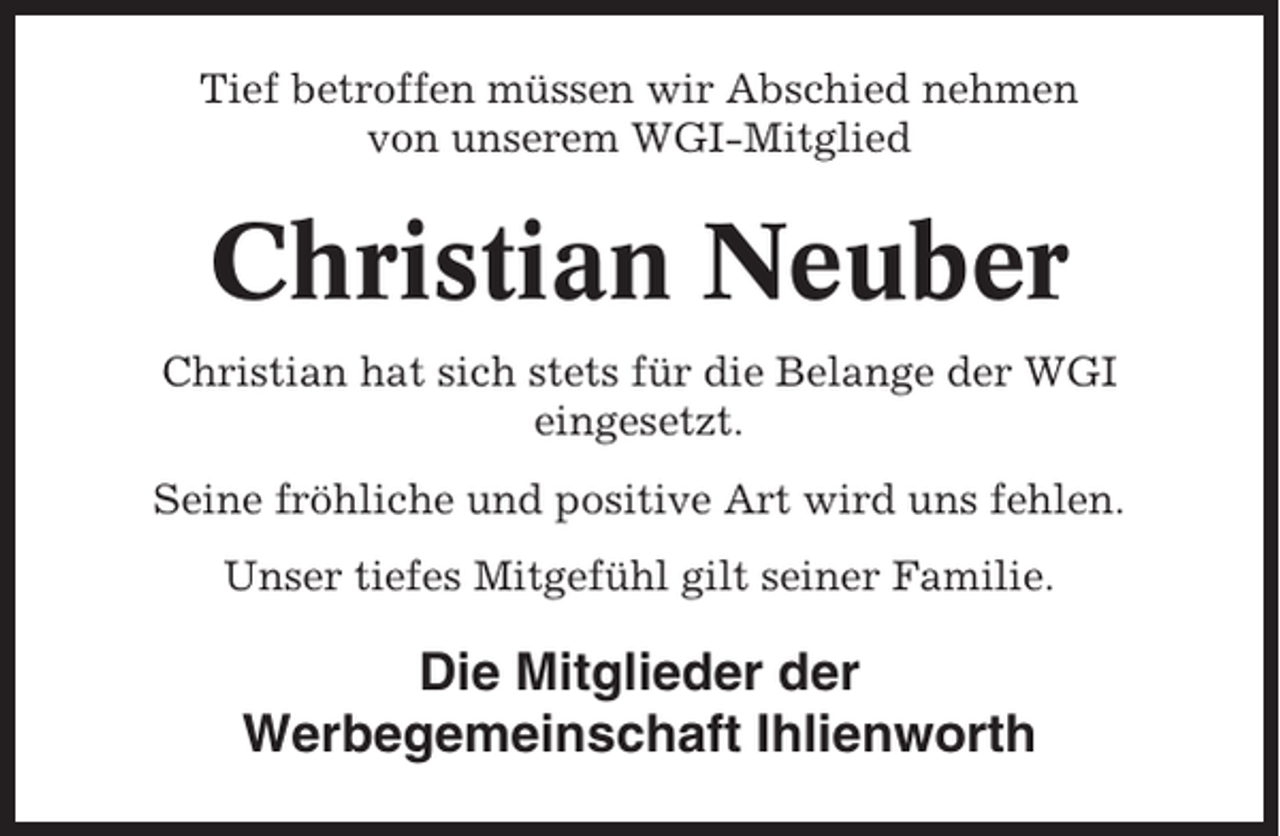 <p>Tief betroffen müssen wir Abschied nehmen<br />von unserem WGI-Mitglied</p><p>Christian Neuber<br />Christian hat sich stets für die Belange der WGI<br />eingesetzt.<br />Seine fröhliche und positive Art wird uns fehlen.<br />Unser tiefes Mitgefühl gilt seiner Familie.</p><p>Die Mitglieder der<br />Werbegemeinschaft Ihlienworth</p>