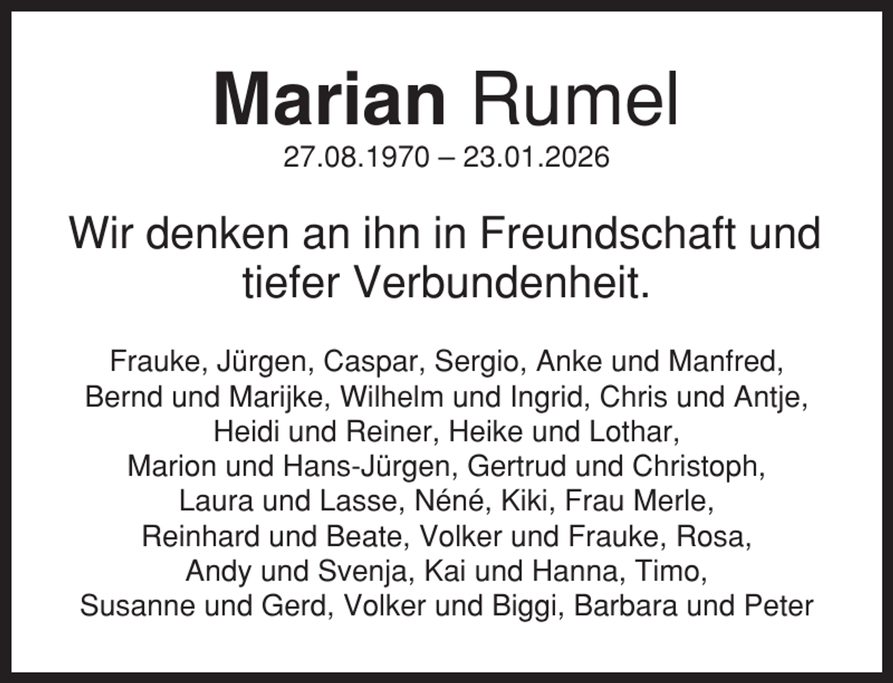 <p>Marian Rumel<br />27.08.1970 – 23.01.2026</p><p>Wir denken an ihn in Freundschaft und<br />tiefer Verbundenheit.<br />Frauke, Jürgen, Caspar, Sergio, Anke und Manfred,<br />Bernd und Marijke, Wilhelm und Ingrid, Chris und Antje,<br />Heidi und Reiner, Heike und Lothar,<br />Marion und Hans-Jürgen, Gertrud und Christoph,<br />Laura und Lasse, Néné, Kiki, Frau Merle,<br />Reinhard und Beate, Volker und Frauke, Rosa,<br />Andy und Svenja, Kai und Hanna, Timo,<br />Susanne und Gerd, Volker und Biggi, Barbara und Peter</p>