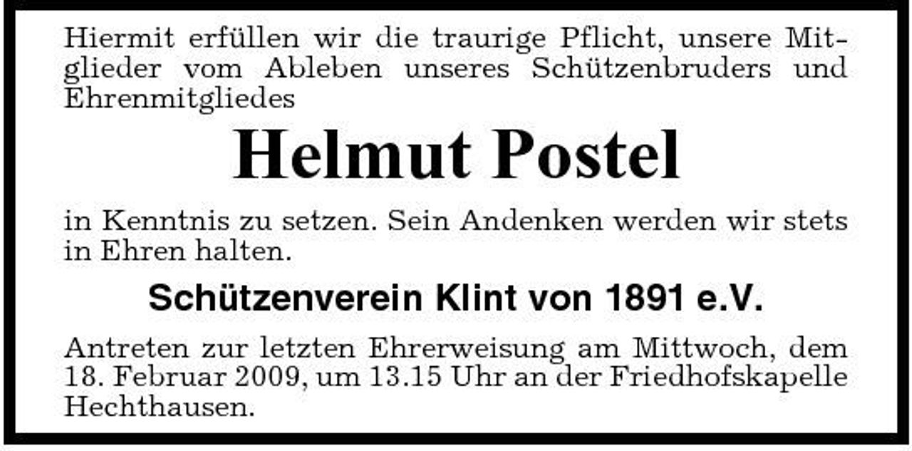 <p>Hiermit erfüllen wir die traurige Pflicht, unsere Mitglieder vom Ableben unseres Schützenbruders und Ehrenmitgliedes</p><p>Helmut Postel<br />in Kenntnis zu setzen. Sein Andenken werden wir stets in Ehren halten.</p><p>Schützenverein Klint von 1891 e.V.<br />Antreten zur letzten Ehrerweisung am Mittwoch, dem 18. Februar 2009, um 13.15 Uhr an der Friedhofskapelle Hechthausen.</p>