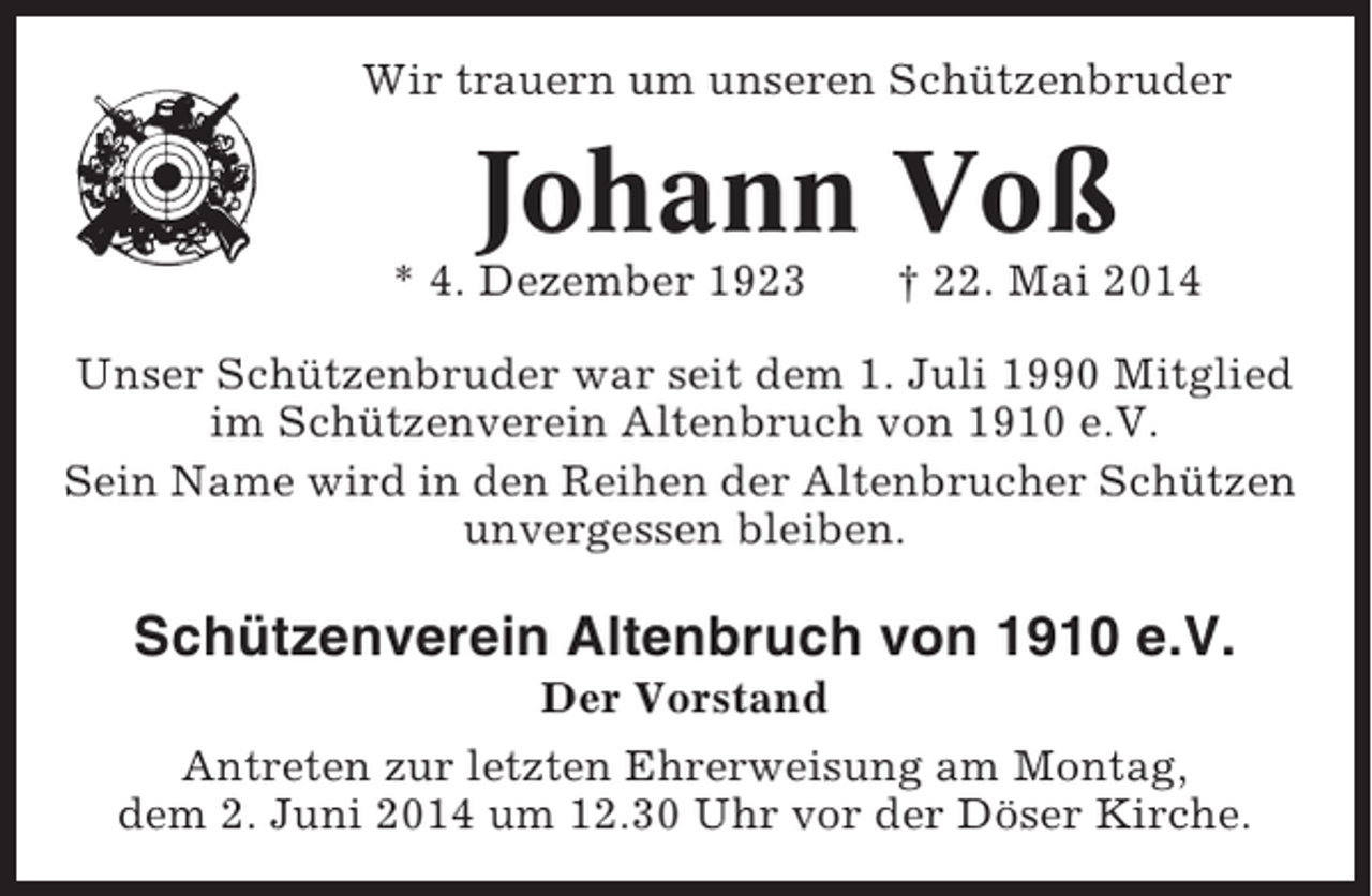 <p>Wir trauern um unseren Schützenbruder</p><p>Johann Voß<br />* 4. Dezember 1923</p><p>† 22. Mai 2014</p><p>Unser Schützenbruder war seit dem 1. Juli 1990 Mitglied<br />im Schützenverein Altenbruch von 1910 e.V.<br />Sein Name wird in den Reihen der Altenbrucher Schützen<br />unvergessen bleiben.</p><p>Schützenverein Altenbruch von 1910 e.V.<br />Der Vorstand<br />Antreten zur letzten Ehrerweisung am Montag,<br />dem 2. Juni 2014 um 12.30 Uhr vor der Döser Kirche.</p>