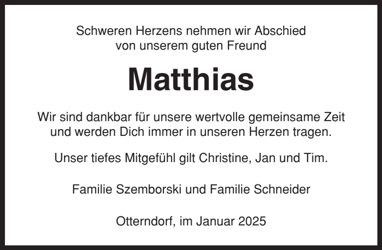 <p>Schweren Herzens nehmen wir Abschied<br />von unserem guten Freund</p><p>Matthias<br />Wir sind dankbar für unsere wertvolle gemeinsame Zeit<br />und werden Dich immer in unseren Herzen tragen.<br />Unser tiefes Mitgefühl gilt Christine, Jan und Tim.<br />Familie Szemborski und Familie Schneider<br />Otterndorf, im Januar 2025</p>