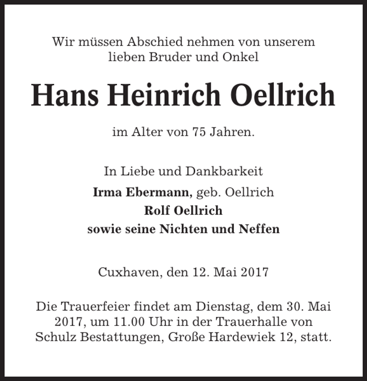 <p>Wir müssen Abschied nehmen von unserem<br />lieben Bruder und Onkel</p><p>Hans Heinrich Oellrich<br />im Alter von 75 Jahren.<br />In Liebe und Dankbarkeit<br />Irma Ebermann, geb. Oellrich<br />Rolf Oellrich<br />sowie seine Nichten und Neffen<br />Cuxhaven, den 12. Mai 2017<br />Die Trauerfeier findet am Dienstag, dem 30. Mai<br />2017, um 11.00 Uhr in der Trauerhalle von<br />Schulz Bestattungen, Große Hardewiek 12, statt.</p>